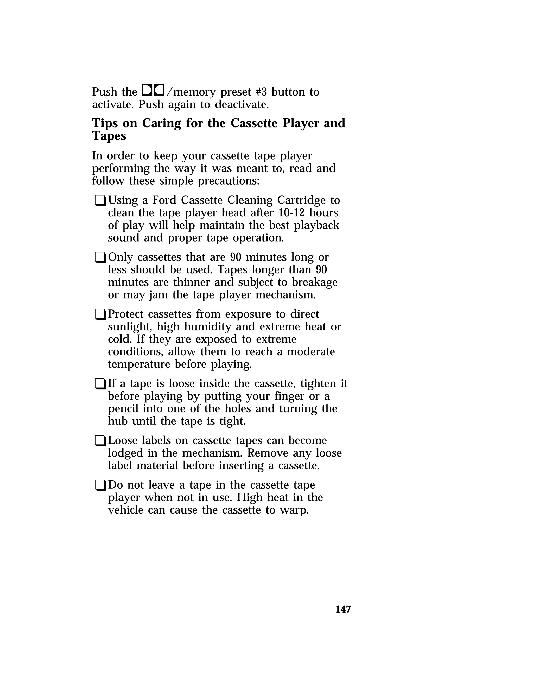 Push thek/memory preset #3 button to 
activate. Push again to deactivate. 
Tips on Caring for the Cassette Player and 
Tapes 
In order to keep your cassette tape player 
performing the way it was meant to, read and 
follow these simple precautions: 
qUsing a Ford Cassette Cleaning Cartridge to 
clean the tape player head after 10-12 hours 
of play will help maintain the best playback 
sound and proper tape operation. 
qOnly cassettes that are 90 minutes long or 
less should be used. Tapes longer than 90 
minutes are thinner and subject to breakage 
or may jam the tape player mechanism. 
qProtect cassettes from exposure to direct 
sunlight, high humidity and extreme heat or 
cold. If they are exposed to extreme 
conditions, allow them to reach a moderate 
temperature before playing. 
qIf a tape is loose inside the cassette, tighten it 
before playing by putting your finger or a 
pencil into one of the holes and turning the 
hub until the tape is tight. 
qLoose labels on cassette tapes can become 
lodged in the mechanism. Remove any loose 
label material before inserting a cassette. 
qDo not leave a tape in the cassette tape 
player when not in use. High heat in the 
vehicle can cause the cassette to warp. 
147 
 