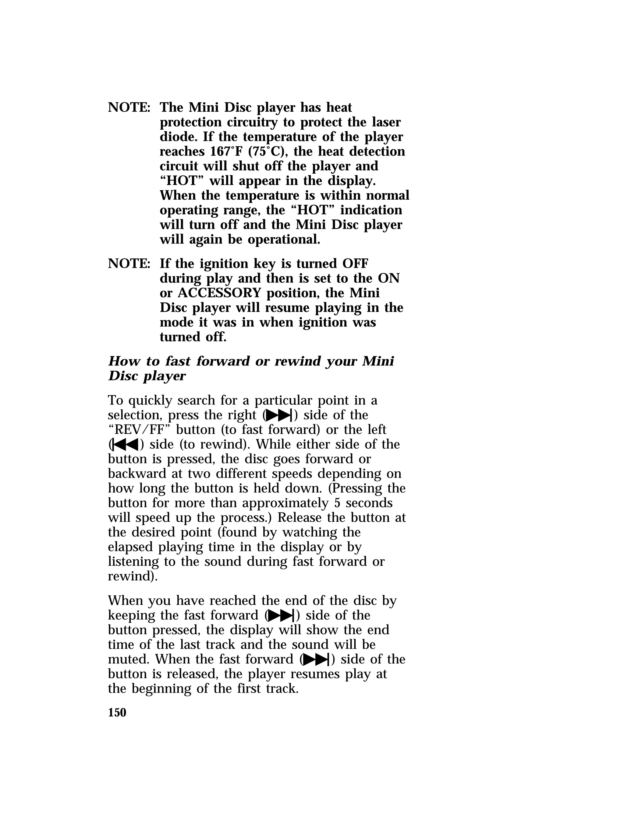 NOTE: The Mini Disc player has heat 
150 
protection circuitry to protect the laser 
diode. If the temperature of the player 
reaches 167°F (75°C), the heat detection 
circuit will shut off the player and 
“HOT” will appear in the display. 
When the temperature is within normal 
operating range, the “HOT” indication 
will turn off and the Mini Disc player 
will again be operational. 
NOTE: If the ignition key is turned OFF 
during play and then is set to the ON 
or ACCESSORY position, the Mini 
Disc player will resume playing in the 
mode it was in when ignition was 
turned off. 
How to fast forward or rewind your Mini 
Disc player 
To quickly search for a particular point in a 
selection, press the right (e) side of the 
“REV/FF” button (to fast forward) or the left 
(f) side (to rewind). While either side of the 
button is pressed, the disc goes forward or 
backward at two different speeds depending on 
how long the button is held down. (Pressing the 
button for more than approximately 5 seconds 
will speed up the process.) Release the button at 
the desired point (found by watching the 
elapsed playing time in the display or by 
listening to the sound during fast forward or 
rewind). 
When you have reached the end of the disc by 
keeping the fast forward (e) side of the 
button pressed, the display will show the end 
time of the last track and the sound will be 
muted. When the fast forward (e) side of the 
button is released, the player resumes play at 
the beginning of the first track. 
 