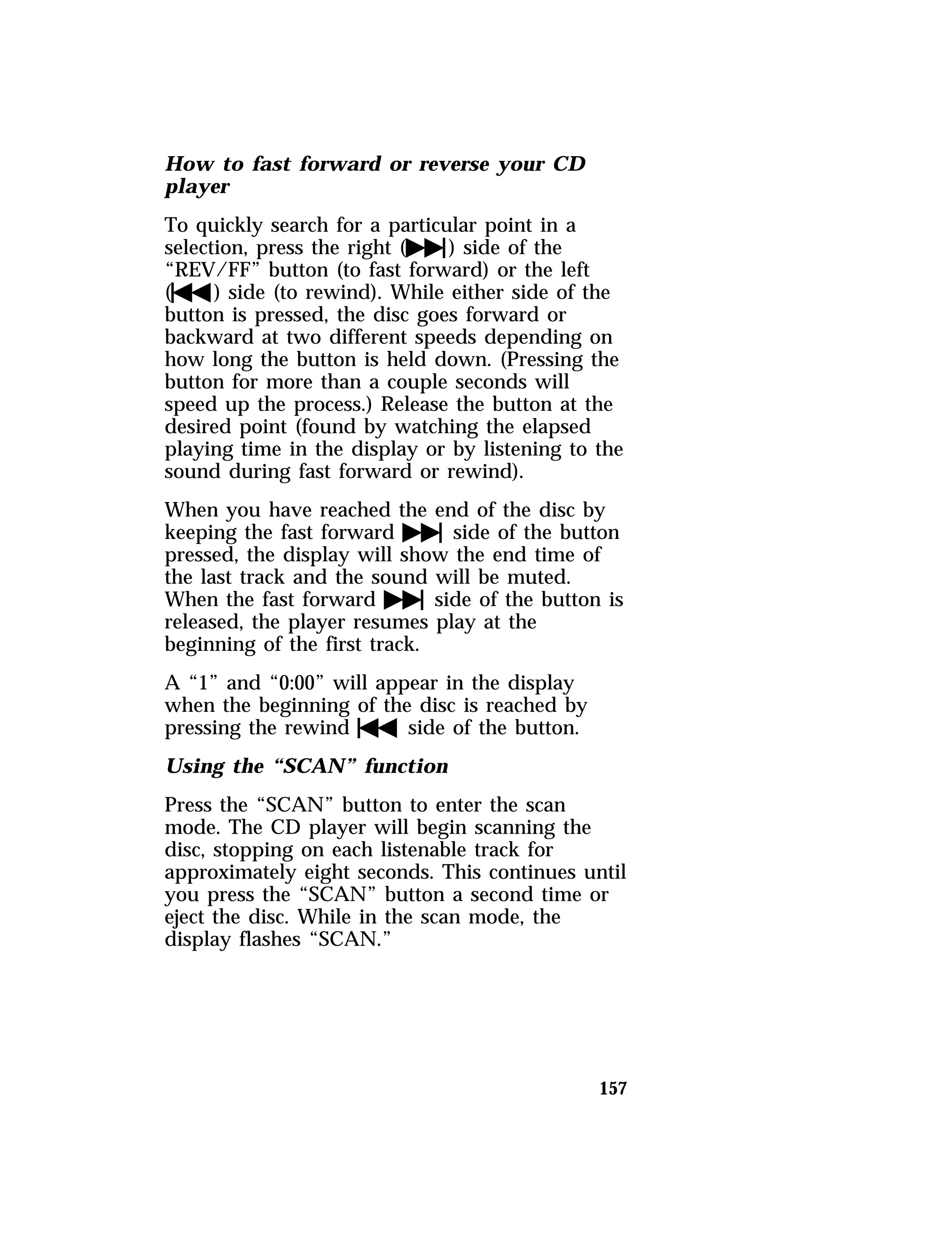 How to fast forward or reverse your CD 
player 
To quickly search for a particular point in a 
selection, press the right (e) side of the 
“REV/FF” button (to fast forward) or the left 
(f) side (to rewind). While either side of the 
button is pressed, the disc goes forward or 
backward at two different speeds depending on 
how long the button is held down. (Pressing the 
button for more than a couple seconds will 
speed up the process.) Release the button at the 
desired point (found by watching the elapsed 
playing time in the display or by listening to the 
sound during fast forward or rewind). 
When you have reached the end of the disc by 
keeping the fast forwardeside of the button 
pressed, the display will show the end time of 
the last track and the sound will be muted. 
When the fast forwardeside of the button is 
released, the player resumes play at the 
beginning of the first track. 
A “1” and “0:00” will appear in the display 
when the beginning of the disc is reached by 
pressing the rewindfside of the button. 
Using the “SCAN” function 
Press the “SCAN” button to enter the scan 
mode. The CD player will begin scanning the 
disc, stopping on each listenable track for 
approximately eight seconds. This continues until 
you press the “SCAN” button a second time or 
eject the disc. While in the scan mode, the 
display flashes “SCAN.” 
157 
 