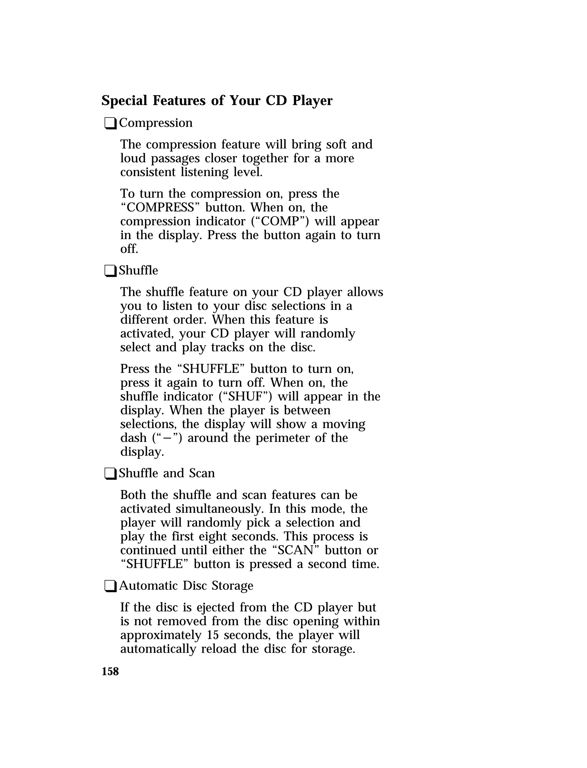 Special Features of Your CD Player 
qCompression 
The compression feature will bring soft and 
loud passages closer together for a more 
consistent listening level. 
To turn the compression on, press the 
“COMPRESS” button. When on, the 
compression indicator (“COMP”) will appear 
in the display. Press the button again to turn 
off. 
qShuffle 
The shuffle feature on your CD player allows 
you to listen to your disc selections in a 
different order. When this feature is 
activated, your CD player will randomly 
select and play tracks on the disc. 
Press the “SHUFFLE” button to turn on, 
press it again to turn off. When on, the 
shuffle indicator (“SHUF”) will appear in the 
display. When the player is between 
selections, the display will show a moving 
dash (“s”) around the perimeter of the 
display. 
qShuffle and Scan 
Both the shuffle and scan features can be 
activated simultaneously. In this mode, the 
player will randomly pick a selection and 
play the first eight seconds. This process is 
continued until either the “SCAN” button or 
“SHUFFLE” button is pressed a second time. 
qAutomatic Disc Storage 
158 
If the disc is ejected from the CD player but 
is not removed from the disc opening within 
approximately 15 seconds, the player will 
automatically reload the disc for storage. 
 