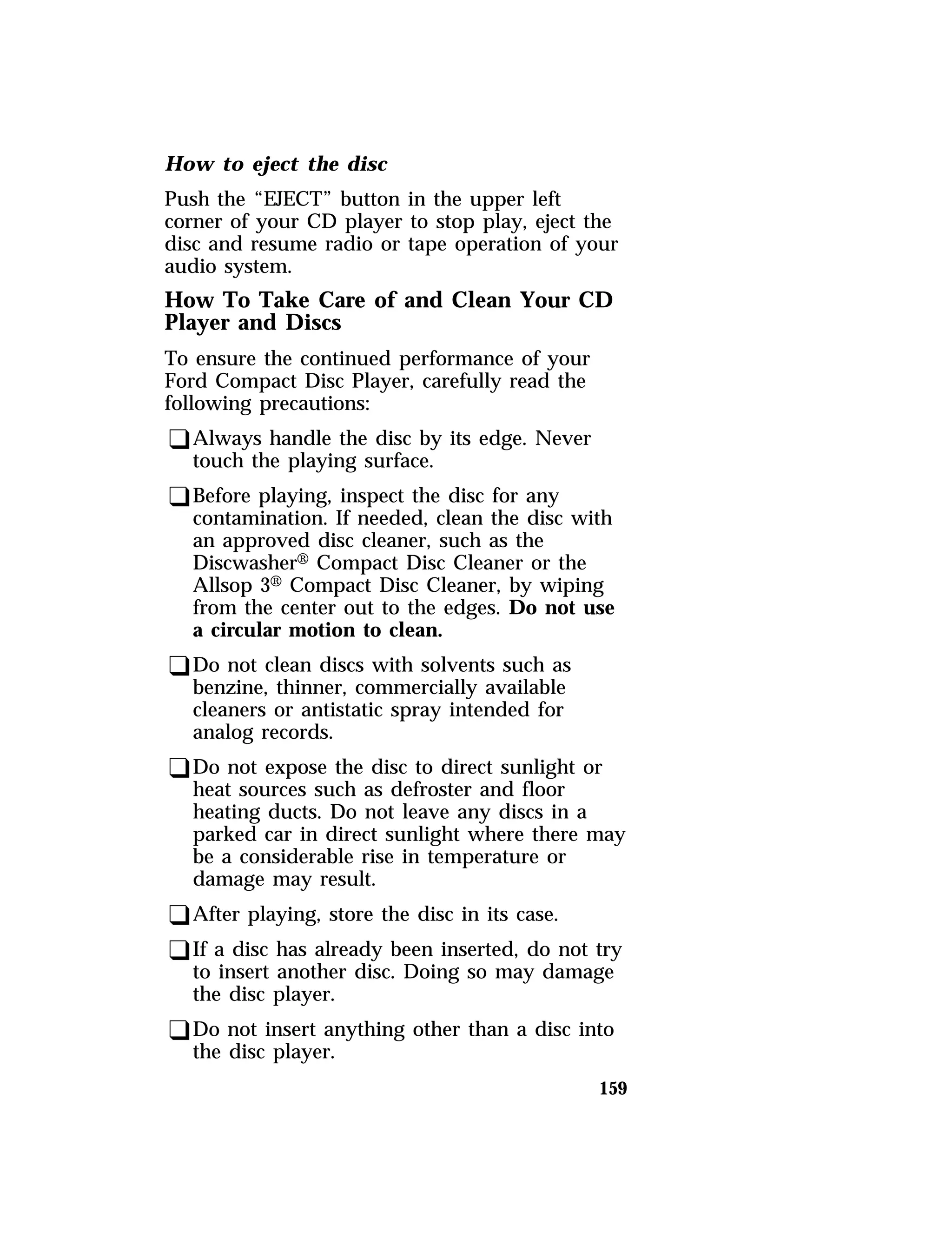 How to eject the disc 
Push the “EJECT” button in the upper left 
corner of your CD player to stop play, eject the 
disc and resume radio or tape operation of your 
audio system. 
How To Take Care of and Clean Your CD 
Player and Discs 
To ensure the continued performance of your 
Ford Compact Disc Player, carefully read the 
following precautions: 
qAlways handle the disc by its edge. Never 
touch the playing surface. 
qBefore playing, inspect the disc for any 
contamination. If needed, clean the disc with 
an approved disc cleaner, such as the 
DiscwasherH Compact Disc Cleaner or the 
Allsop 3H Compact Disc Cleaner, by wiping 
from the center out to the edges. Do not use 
a circular motion to clean. 
qDo not clean discs with solvents such as 
benzine, thinner, commercially available 
cleaners or antistatic spray intended for 
analog records. 
qDo not expose the disc to direct sunlight or 
heat sources such as defroster and floor 
heating ducts. Do not leave any discs in a 
parked car in direct sunlight where there may 
be a considerable rise in temperature or 
damage may result. 
qAfter playing, store the disc in its case. 
qIf a disc has already been inserted, do not try 
to insert another disc. Doing so may damage 
the disc player. 
qDo not insert anything other than a disc into 
the disc player. 
159 
 