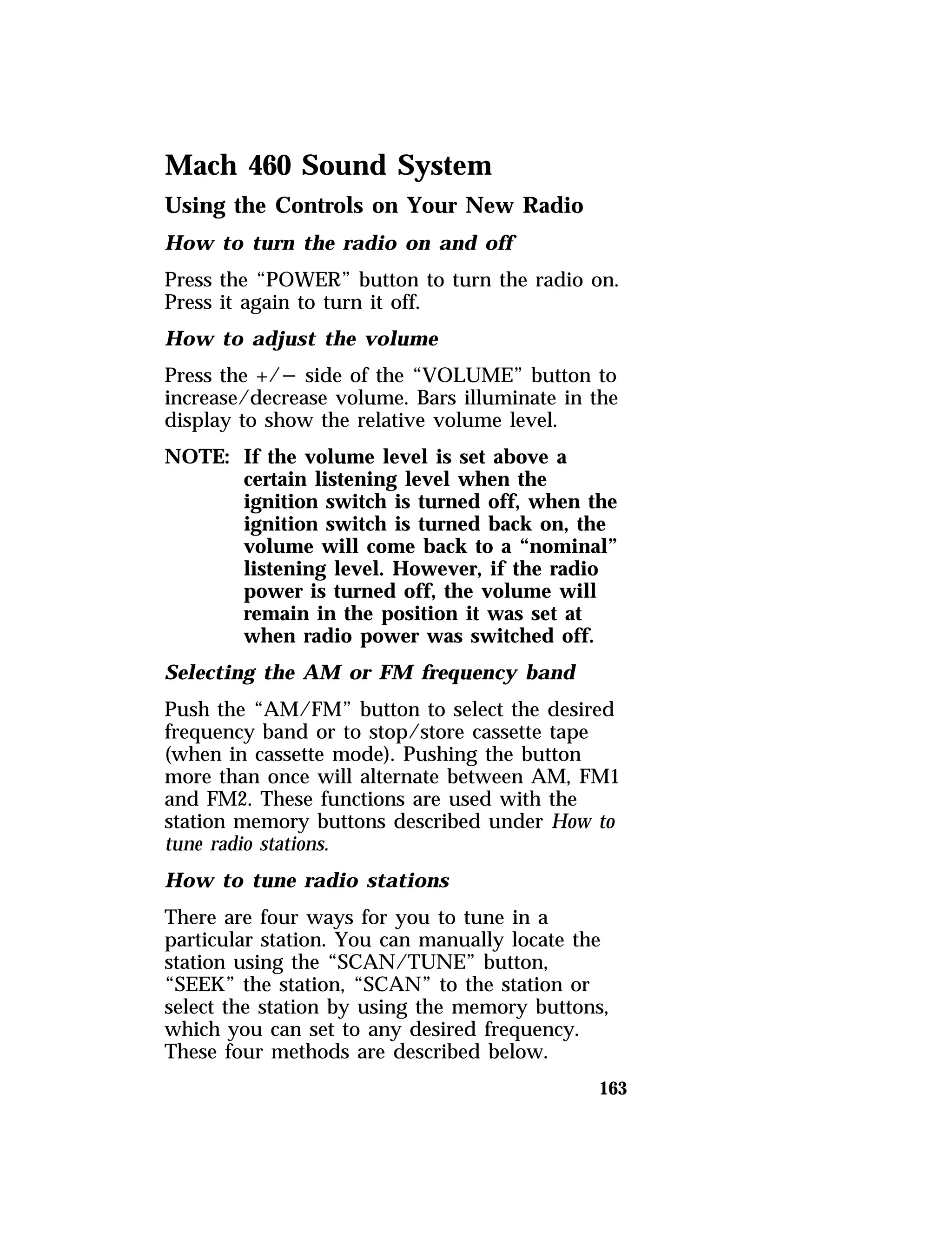 Mach 460 Sound System 
Using the Controls on Your New Radio 
How to turn the radio on and off 
Press the “POWER” button to turn the radio on. 
Press it again to turn it off. 
How to adjust the volume 
Press the +/s side of the “VOLUME” button to 
increase/decrease volume. Bars illuminate in the 
display to show the relative volume level. 
NOTE: If the volume level is set above a 
certain listening level when the 
ignition switch is turned off, when the 
ignition switch is turned back on, the 
volume will come back to a “nominal” 
listening level. However, if the radio 
power is turned off, the volume will 
remain in the position it was set at 
when radio power was switched off. 
Selecting the AM or FM frequency band 
Push the “AM/FM” button to select the desired 
frequency band or to stop/store cassette tape 
(when in cassette mode). Pushing the button 
more than once will alternate between AM, FM1 
and FM2. These functions are used with the 
station memory buttons described under How to 
tune radio stations. 
How to tune radio stations 
There are four ways for you to tune in a 
particular station. You can manually locate the 
station using the “SCAN/TUNE” button, 
“SEEK” the station, “SCAN” to the station or 
select the station by using the memory buttons, 
which you can set to any desired frequency. 
These four methods are described below. 
163 
 