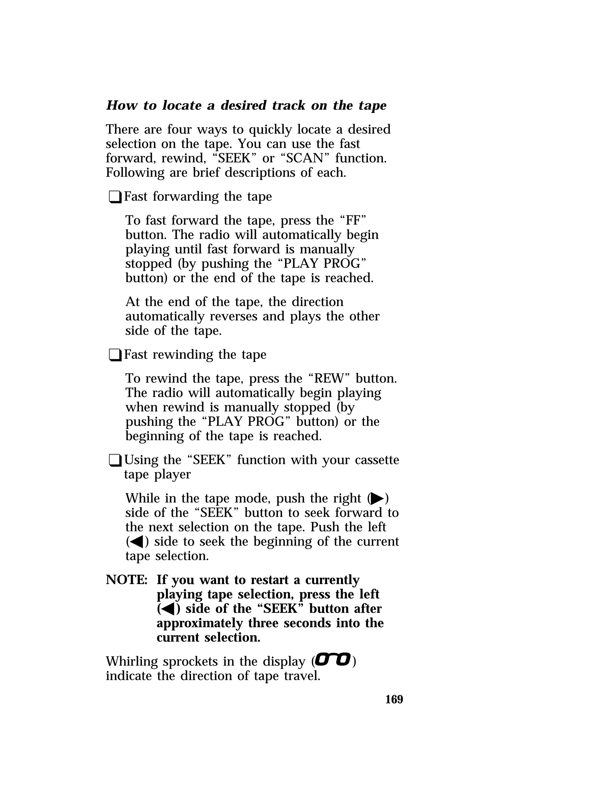 How to locate a desired track on the tape 
There are four ways to quickly locate a desired 
selection on the tape. You can use the fast 
forward, rewind, “SEEK” or “SCAN” function. 
Following are brief descriptions of each. 
qFast forwarding the tape 
169 
To fast forward the tape, press the “FF” 
button. The radio will automatically begin 
playing until fast forward is manually 
stopped (by pushing the “PLAY PROG” 
button) or the end of the tape is reached. 
At the end of the tape, the direction 
automatically reverses and plays the other 
side of the tape. 
qFast rewinding the tape 
To rewind the tape, press the “REW” button. 
The radio will automatically begin playing 
when rewind is manually stopped (by 
pushing the “PLAY PROG” button) or the 
beginning of the tape is reached. 
qUsing the “SEEK” function with your cassette 
tape player 
While in the tape mode, push the right (a) 
side of the “SEEK” button to seek forward to 
the next selection on the tape. Push the left 
(b) side to seek the beginning of the current 
tape selection. 
NOTE: If you want to restart a currently 
playing tape selection, press the left 
(b) side of the “SEEK” button after 
approximately three seconds into the 
current selection. 
Whirling sprockets in the display (l) 
indicate the direction of tape travel. 
 