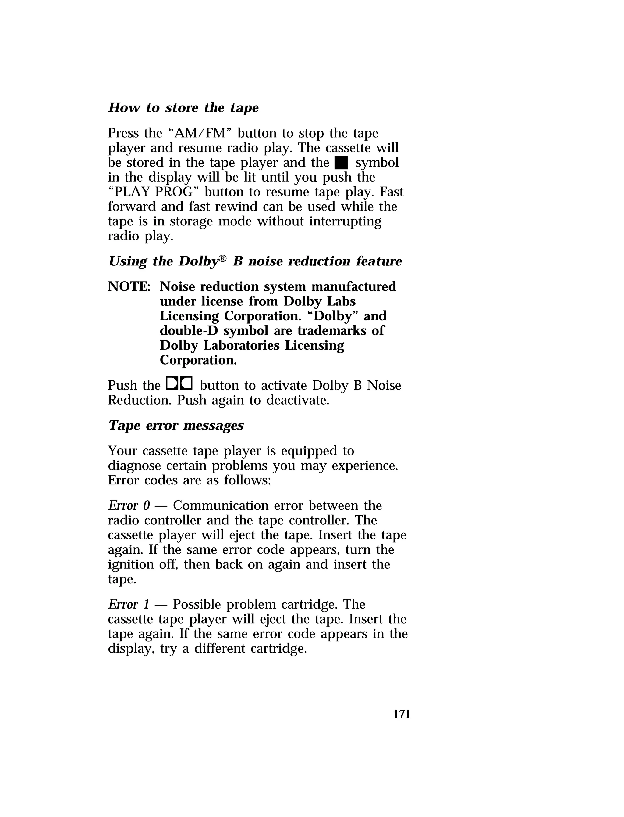 How to store the tape 
Press the “AM/FM” button to stop the tape 
player and resume radio play. The cassette will 
be stored in the tape player and the X symbol 
in the display will be lit until you push the 
“PLAY PROG” button to resume tape play. Fast 
forward and fast rewind can be used while the 
tape is in storage mode without interrupting 
radio play. 
Using the DolbyH B noise reduction feature 
NOTE: Noise reduction system manufactured 
171 
under license from Dolby Labs 
Licensing Corporation. “Dolby” and 
double-D symbol are trademarks of 
Dolby Laboratories Licensing 
Corporation. 
Push thekbutton to activate Dolby B Noise 
Reduction. Push again to deactivate. 
Tape error messages 
Your cassette tape player is equipped to 
diagnose certain problems you may experience. 
Error codes are as follows: 
Error 0 — Communication error between the 
radio controller and the tape controller. The 
cassette player will eject the tape. Insert the tape 
again. If the same error code appears, turn the 
ignition off, then back on again and insert the 
tape. 
Error 1 — Possible problem cartridge. The 
cassette tape player will eject the tape. Insert the 
tape again. If the same error code appears in the 
display, try a different cartridge. 
 