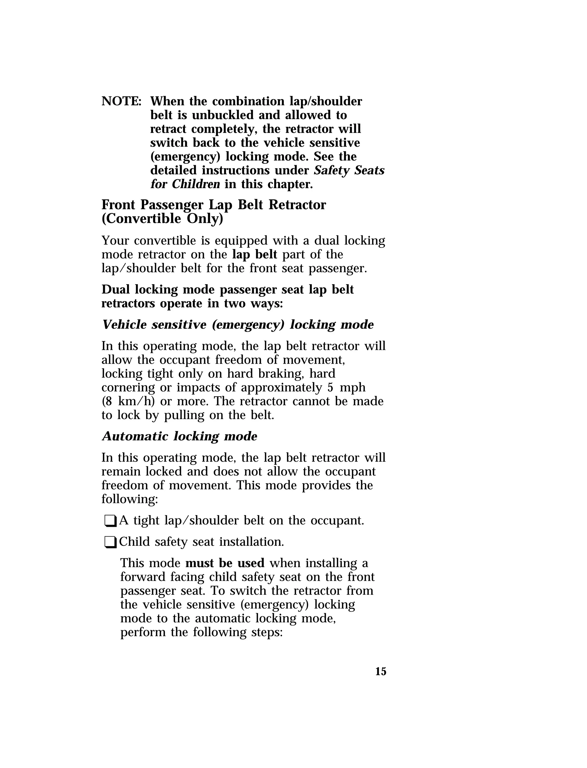 15 
NOTE: When the combination lap/shoulder 
belt is unbuckled and allowed to 
retract completely, the retractor will 
switch back to the vehicle sensitive 
(emergency) locking mode. See the 
detailed instructions under Safety Seats 
for Children in this chapter. 
Front Passenger Lap Belt Retractor 
(Convertible Only) 
Your convertible is equipped with a dual locking 
mode retractor on the lap belt part of the 
lap/shoulder belt for the front seat passenger. 
Dual locking mode passenger seat lap belt 
retractors operate in two ways: 
Vehicle sensitive (emergency) locking mode 
In this operating mode, the lap belt retractor will 
allow the occupant freedom of movement, 
locking tight only on hard braking, hard 
cornering or impacts of approximately 5 mph 
(8 km/h) or more. The retractor cannot be made 
to lock by pulling on the belt. 
Automatic locking mode 
In this operating mode, the lap belt retractor will 
remain locked and does not allow the occupant 
freedom of movement. This mode provides the 
following: 
qA tight lap/shoulder belt on the occupant. 
qChild safety seat installation. 
This mode must be used when installing a 
forward facing child safety seat on the front 
passenger seat. To switch the retractor from 
the vehicle sensitive (emergency) locking 
mode to the automatic locking mode, 
perform the following steps: 
 