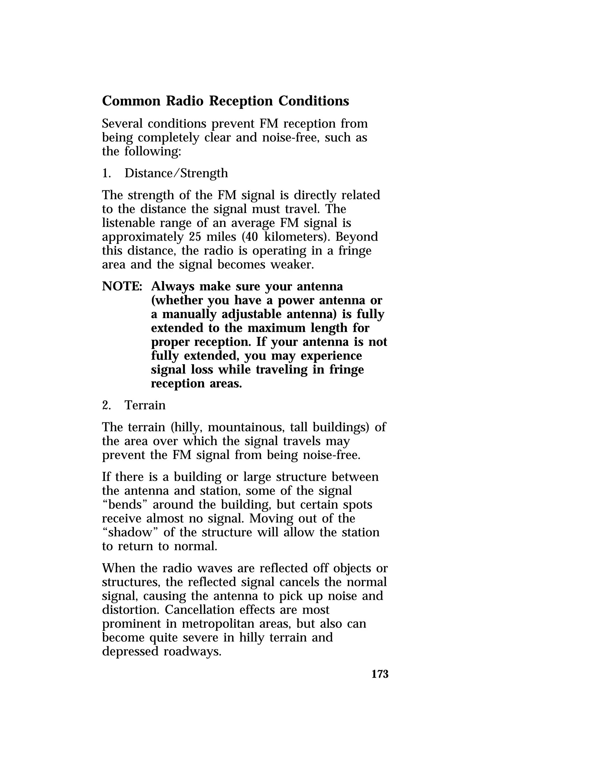 Common Radio Reception Conditions 
Several conditions prevent FM reception from 
being completely clear and noise-free, such as 
the following: 
1. Distance/Strength 
The strength of the FM signal is directly related 
to the distance the signal must travel. The 
listenable range of an average FM signal is 
approximately 25 miles (40 kilometers). Beyond 
this distance, the radio is operating in a fringe 
area and the signal becomes weaker. 
NOTE: Always make sure your antenna 
(whether you have a power antenna or 
a manually adjustable antenna) is fully 
extended to the maximum length for 
proper reception. If your antenna is not 
fully extended, you may experience 
signal loss while traveling in fringe 
reception areas. 
2. Terrain 
The terrain (hilly, mountainous, tall buildings) of 
the area over which the signal travels may 
prevent the FM signal from being noise-free. 
If there is a building or large structure between 
the antenna and station, some of the signal 
“bends” around the building, but certain spots 
receive almost no signal. Moving out of the 
“shadow” of the structure will allow the station 
to return to normal. 
When the radio waves are reflected off objects or 
structures, the reflected signal cancels the normal 
signal, causing the antenna to pick up noise and 
distortion. Cancellation effects are most 
prominent in metropolitan areas, but also can 
become quite severe in hilly terrain and 
depressed roadways. 
173 
 