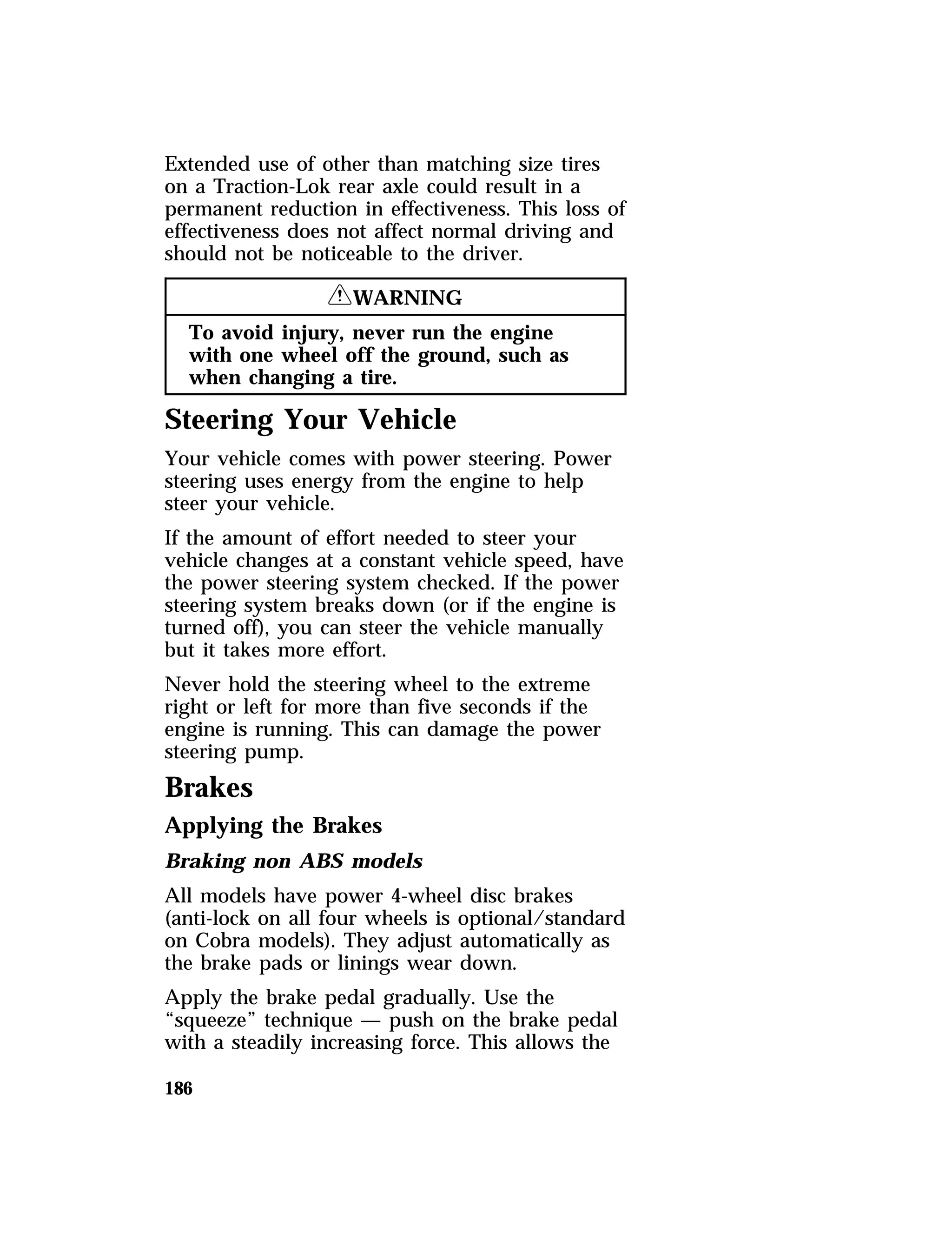 Extended use of other than matching size tires 
on a Traction-Lok rear axle could result in a 
permanent reduction in effectiveness. This loss of 
effectiveness does not affect normal driving and 
should not be noticeable to the driver. 
186 
RWARNING 
To avoid injury, never run the engine 
with one wheel off the ground, such as 
when changing a tire. 
Steering Your Vehicle 
Your vehicle comes with power steering. Power 
steering uses energy from the engine to help 
steer your vehicle. 
If the amount of effort needed to steer your 
vehicle changes at a constant vehicle speed, have 
the power steering system checked. If the power 
steering system breaks down (or if the engine is 
turned off), you can steer the vehicle manually 
but it takes more effort. 
Never hold the steering wheel to the extreme 
right or left for more than five seconds if the 
engine is running. This can damage the power 
steering pump. 
Brakes 
Applying the Brakes 
Braking non ABS models 
All models have power 4-wheel disc brakes 
(anti-lock on all four wheels is optional/standard 
on Cobra models). They adjust automatically as 
the brake pads or linings wear down. 
Apply the brake pedal gradually. Use the 
“squeeze” technique — push on the brake pedal 
with a steadily increasing force. This allows the 
 