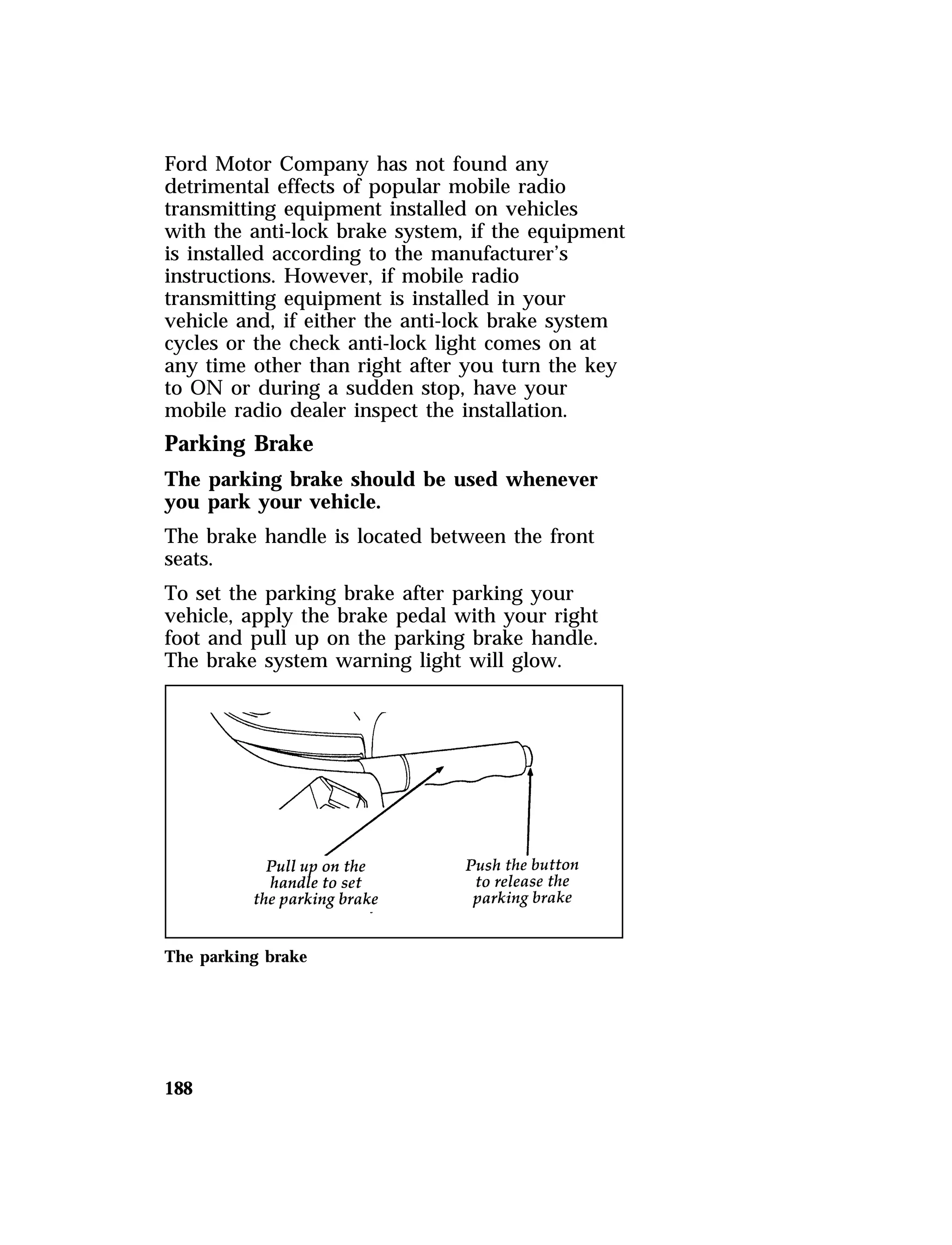 Ford Motor Company has not found any 
detrimental effects of popular mobile radio 
transmitting equipment installed on vehicles 
with the anti-lock brake system, if the equipment 
is installed according to the manufacturer’s 
instructions. However, if mobile radio 
transmitting equipment is installed in your 
vehicle and, if either the anti-lock brake system 
cycles or the check anti-lock light comes on at 
any time other than right after you turn the key 
to ON or during a sudden stop, have your 
mobile radio dealer inspect the installation. 
Parking Brake 
The parking brake should be used whenever 
you park your vehicle. 
The brake handle is located between the front 
seats. 
To set the parking brake after parking your 
vehicle, apply the brake pedal with your right 
foot and pull up on the parking brake handle. 
The brake system warning light will glow. 
The parking brake 
188 
 