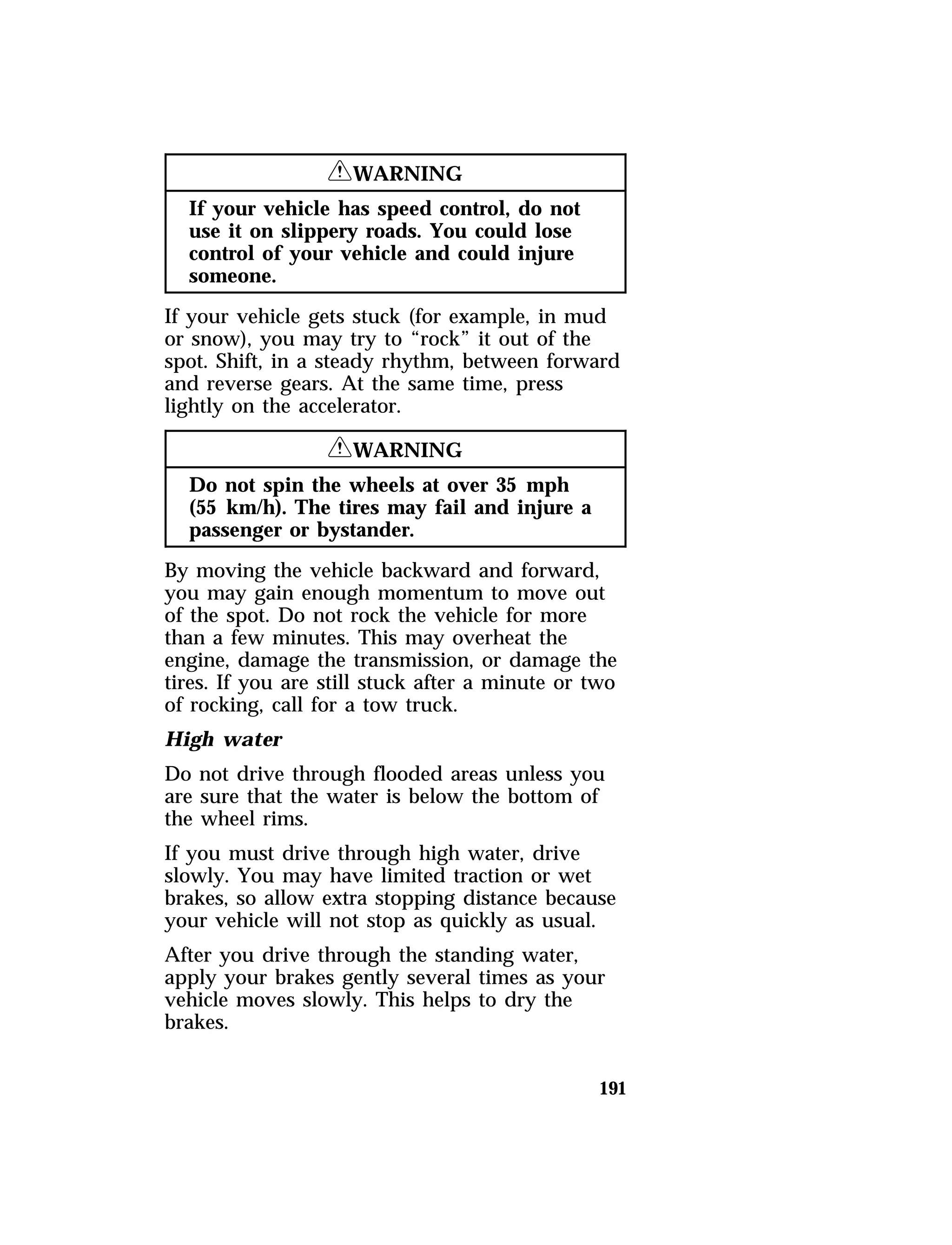 191 
RWARNING 
If your vehicle has speed control, do not 
use it on slippery roads. You could lose 
control of your vehicle and could injure 
someone. 
If your vehicle gets stuck (for example, in mud 
or snow), you may try to “rock” it out of the 
spot. Shift, in a steady rhythm, between forward 
and reverse gears. At the same time, press 
lightly on the accelerator. 
RWARNING 
Do not spin the wheels at over 35 mph 
(55 km/h). The tires may fail and injure a 
passenger or bystander. 
By moving the vehicle backward and forward, 
you may gain enough momentum to move out 
of the spot. Do not rock the vehicle for more 
than a few minutes. This may overheat the 
engine, damage the transmission, or damage the 
tires. If you are still stuck after a minute or two 
of rocking, call for a tow truck. 
High water 
Do not drive through flooded areas unless you 
are sure that the water is below the bottom of 
the wheel rims. 
If you must drive through high water, drive 
slowly. You may have limited traction or wet 
brakes, so allow extra stopping distance because 
your vehicle will not stop as quickly as usual. 
After you drive through the standing water, 
apply your brakes gently several times as your 
vehicle moves slowly. This helps to dry the 
brakes. 
 
