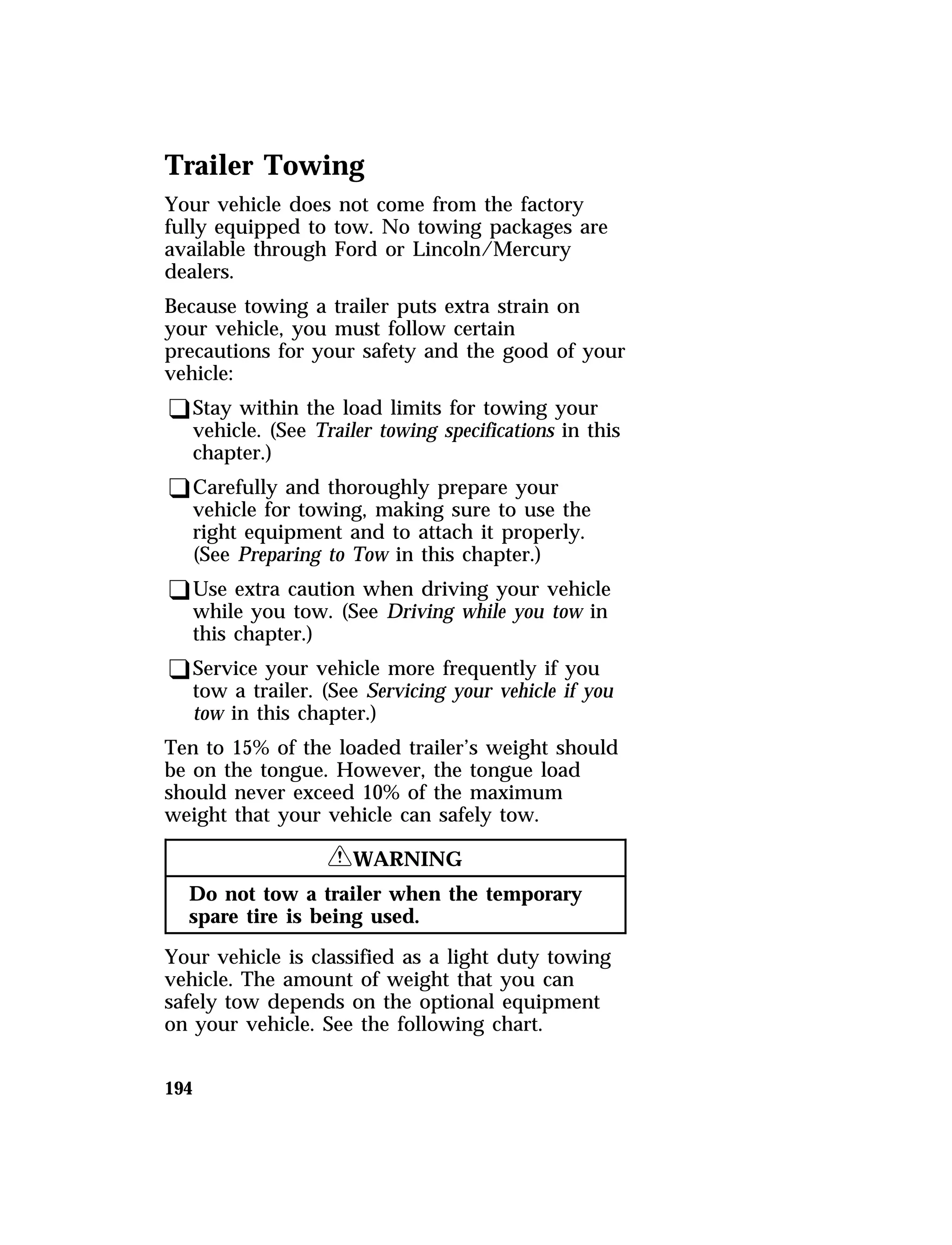 Trailer Towing 
Your vehicle does not come from the factory 
fully equipped to tow. No towing packages are 
available through Ford or Lincoln/Mercury 
dealers. 
Because towing a trailer puts extra strain on 
your vehicle, you must follow certain 
precautions for your safety and the good of your 
vehicle: 
qStay within the load limits for towing your 
vehicle. (See Trailer towing specifications in this 
chapter.) 
qCarefully and thoroughly prepare your 
vehicle for towing, making sure to use the 
right equipment and to attach it properly. 
(See Preparing to Tow in this chapter.) 
qUse extra caution when driving your vehicle 
while you tow. (See Driving while you tow in 
this chapter.) 
qService your vehicle more frequently if you 
tow a trailer. (See Servicing your vehicle if you 
tow in this chapter.) 
Ten to 15% of the loaded trailer’s weight should 
be on the tongue. However, the tongue load 
should never exceed 10% of the maximum 
weight that your vehicle can safely tow. 
194 
RWARNING 
Do not tow a trailer when the temporary 
spare tire is being used. 
Your vehicle is classified as a light duty towing 
vehicle. The amount of weight that you can 
safely tow depends on the optional equipment 
on your vehicle. See the following chart. 
 