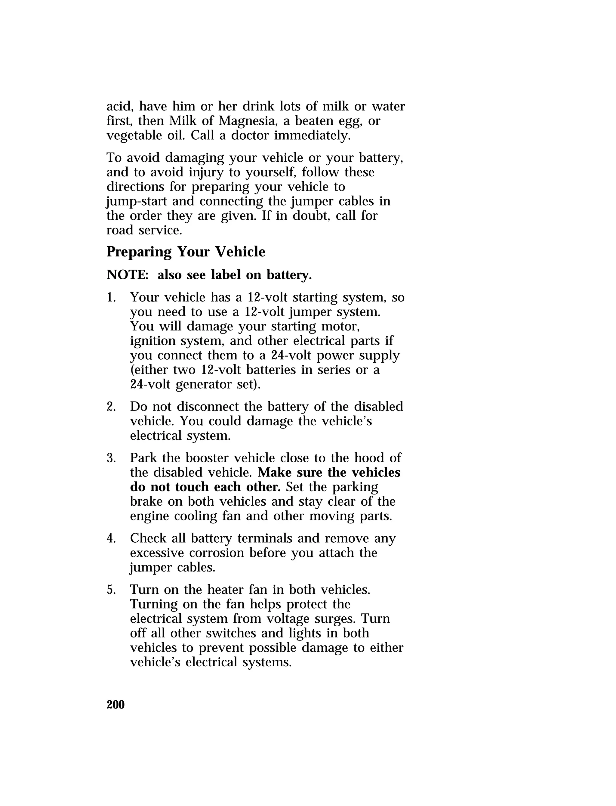 acid, have him or her drink lots of milk or water 
first, then Milk of Magnesia, a beaten egg, or 
vegetable oil. Call a doctor immediately. 
To avoid damaging your vehicle or your battery, 
and to avoid injury to yourself, follow these 
directions for preparing your vehicle to 
jump-start and connecting the jumper cables in 
the order they are given. If in doubt, call for 
road service. 
Preparing Your Vehicle 
NOTE: also see label on battery. 
1. Your vehicle has a 12-volt starting system, so 
200 
you need to use a 12-volt jumper system. 
You will damage your starting motor, 
ignition system, and other electrical parts if 
you connect them to a 24-volt power supply 
(either two 12-volt batteries in series or a 
24-volt generator set). 
2. Do not disconnect the battery of the disabled 
vehicle. You could damage the vehicle’s 
electrical system. 
3. Park the booster vehicle close to the hood of 
the disabled vehicle. Make sure the vehicles 
do not touch each other. Set the parking 
brake on both vehicles and stay clear of the 
engine cooling fan and other moving parts. 
4. Check all battery terminals and remove any 
excessive corrosion before you attach the 
jumper cables. 
5. Turn on the heater fan in both vehicles. 
Turning on the fan helps protect the 
electrical system from voltage surges. Turn 
off all other switches and lights in both 
vehicles to prevent possible damage to either 
vehicle’s electrical systems. 
 
