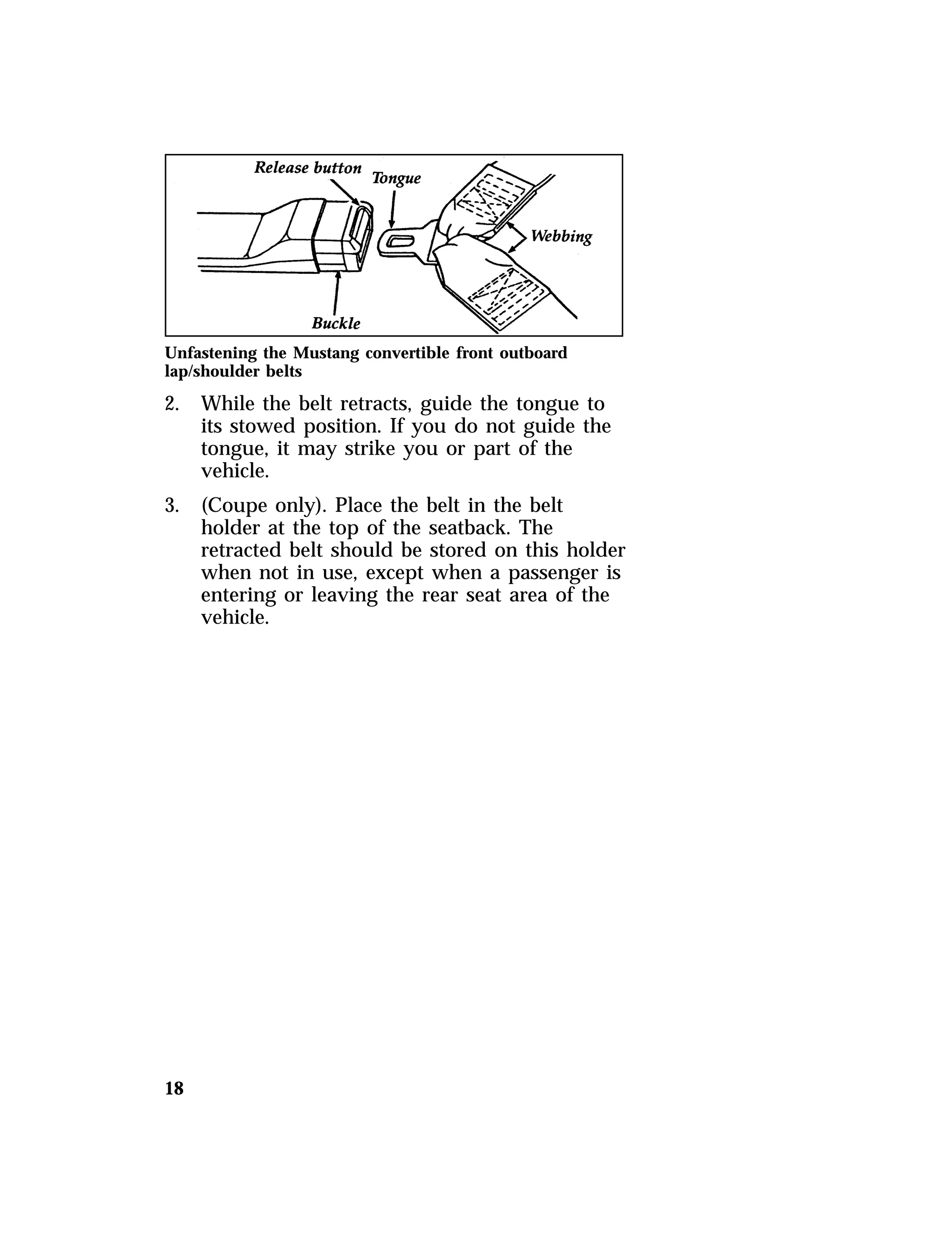 Unfastening the Mustang convertible front outboard 
lap/shoulder belts 
2. While the belt retracts, guide the tongue to 
18 
its stowed position. If you do not guide the 
tongue, it may strike you or part of the 
vehicle. 
3. (Coupe only). Place the belt in the belt 
holder at the top of the seatback. The 
retracted belt should be stored on this holder 
when not in use, except when a passenger is 
entering or leaving the rear seat area of the 
vehicle. 
 