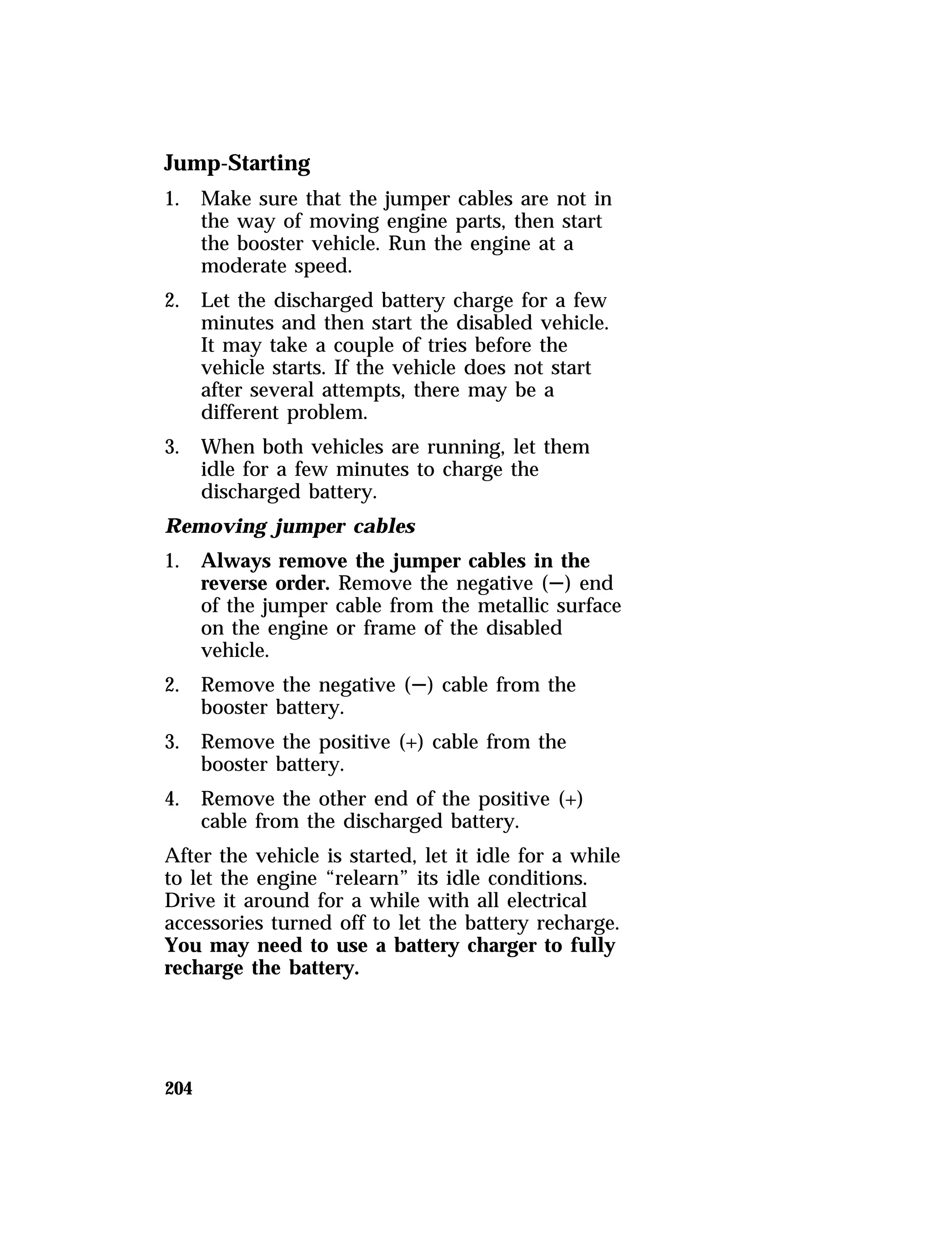 Jump-Starting 
1. Make sure that the jumper cables are not in 
204 
the way of moving engine parts, then start 
the booster vehicle. Run the engine at a 
moderate speed. 
2. Let the discharged battery charge for a few 
minutes and then start the disabled vehicle. 
It may take a couple of tries before the 
vehicle starts. If the vehicle does not start 
after several attempts, there may be a 
different problem. 
3. When both vehicles are running, let them 
idle for a few minutes to charge the 
discharged battery. 
Removing jumper cables 
1. Always remove the jumper cables in the 
reverse order. Remove the negative (S) end 
of the jumper cable from the metallic surface 
on the engine or frame of the disabled 
vehicle. 
2. Remove the negative (S) cable from the 
booster battery. 
3. Remove the positive (+) cable from the 
booster battery. 
4. Remove the other end of the positive (+) 
cable from the discharged battery. 
After the vehicle is started, let it idle for a while 
to let the engine “relearn” its idle conditions. 
Drive it around for a while with all electrical 
accessories turned off to let the battery recharge. 
You may need to use a battery charger to fully 
recharge the battery. 
 