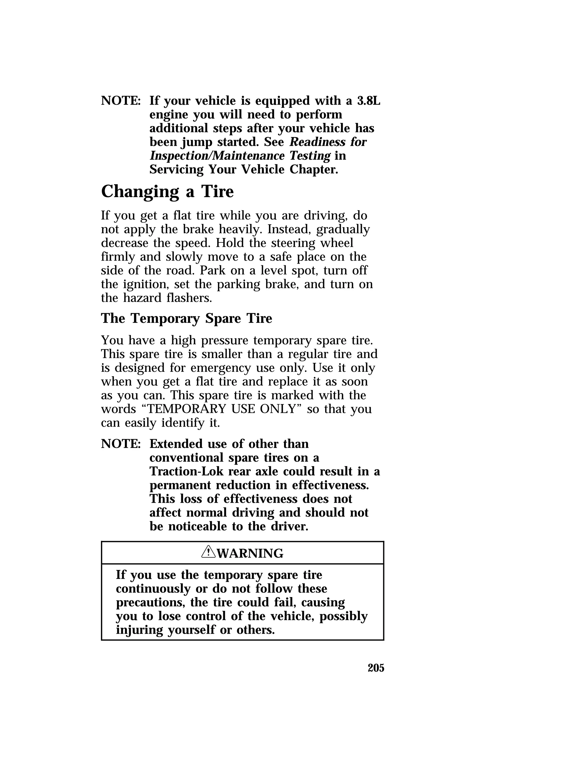 NOTE: If your vehicle is equipped with a 3.8L 
engine you will need to perform 
additional steps after your vehicle has 
been jump started. See Readiness for 
Inspection/Maintenance Testing in 
Servicing Your Vehicle Chapter. 
Changing a Tire 
If you get a flat tire while you are driving, do 
not apply the brake heavily. Instead, gradually 
decrease the speed. Hold the steering wheel 
firmly and slowly move to a safe place on the 
side of the road. Park on a level spot, turn off 
the ignition, set the parking brake, and turn on 
the hazard flashers. 
The Temporary Spare Tire 
You have a high pressure temporary spare tire. 
This spare tire is smaller than a regular tire and 
is designed for emergency use only. Use it only 
when you get a flat tire and replace it as soon 
as you can. This spare tire is marked with the 
words “TEMPORARY USE ONLY” so that you 
can easily identify it. 
NOTE: Extended use of other than 
conventional spare tires on a 
Traction-Lok rear axle could result in a 
permanent reduction in effectiveness. 
This loss of effectiveness does not 
affect normal driving and should not 
be noticeable to the driver. 
205 
RWARNING 
If you use the temporary spare tire 
continuously or do not follow these 
precautions, the tire could fail, causing 
you to lose control of the vehicle, possibly 
injuring yourself or others. 
 