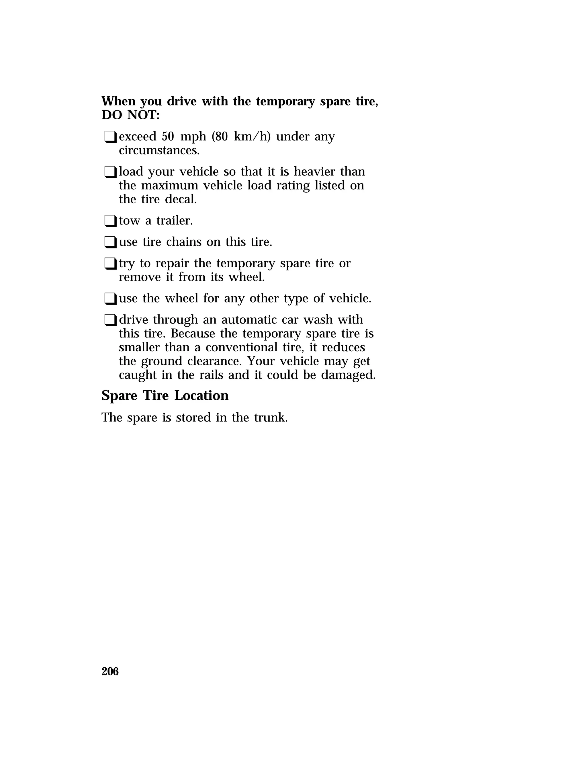 When you drive with the temporary spare tire, 
DO NOT: 
qexceed 50 mph (80 km/h) under any 
circumstances. 
qload your vehicle so that it is heavier than 
the maximum vehicle load rating listed on 
the tire decal. 
qtow a trailer. 
quse tire chains on this tire. 
qtry to repair the temporary spare tire or 
remove it from its wheel. 
quse the wheel for any other type of vehicle. 
qdrive through an automatic car wash with 
this tire. Because the temporary spare tire is 
smaller than a conventional tire, it reduces 
the ground clearance. Your vehicle may get 
caught in the rails and it could be damaged. 
Spare Tire Location 
The spare is stored in the trunk. 
206 
 