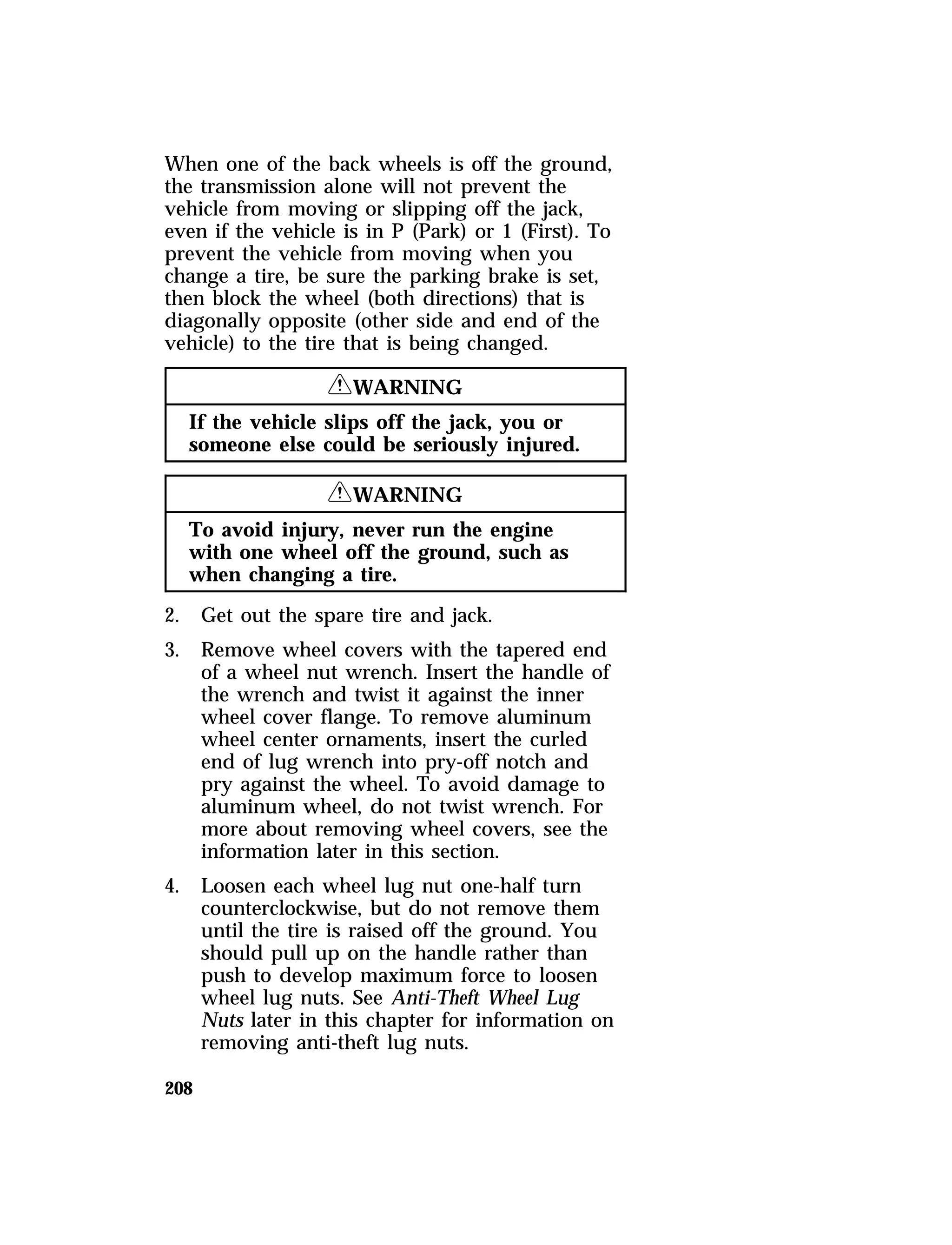 When one of the back wheels is off the ground, 
the transmission alone will not prevent the 
vehicle from moving or slipping off the jack, 
even if the vehicle is in P (Park) or 1 (First). To 
prevent the vehicle from moving when you 
change a tire, be sure the parking brake is set, 
then block the wheel (both directions) that is 
diagonally opposite (other side and end of the 
vehicle) to the tire that is being changed. 
208 
RWARNING 
If the vehicle slips off the jack, you or 
someone else could be seriously injured. 
RWARNING 
To avoid injury, never run the engine 
with one wheel off the ground, such as 
when changing a tire. 
2. Get out the spare tire and jack. 
3. Remove wheel covers with the tapered end 
of a wheel nut wrench. Insert the handle of 
the wrench and twist it against the inner 
wheel cover flange. To remove aluminum 
wheel center ornaments, insert the curled 
end of lug wrench into pry-off notch and 
pry against the wheel. To avoid damage to 
aluminum wheel, do not twist wrench. For 
more about removing wheel covers, see the 
information later in this section. 
4. Loosen each wheel lug nut one-half turn 
counterclockwise, but do not remove them 
until the tire is raised off the ground. You 
should pull up on the handle rather than 
push to develop maximum force to loosen 
wheel lug nuts. See Anti-Theft Wheel Lug 
Nuts later in this chapter for information on 
removing anti-theft lug nuts. 
 