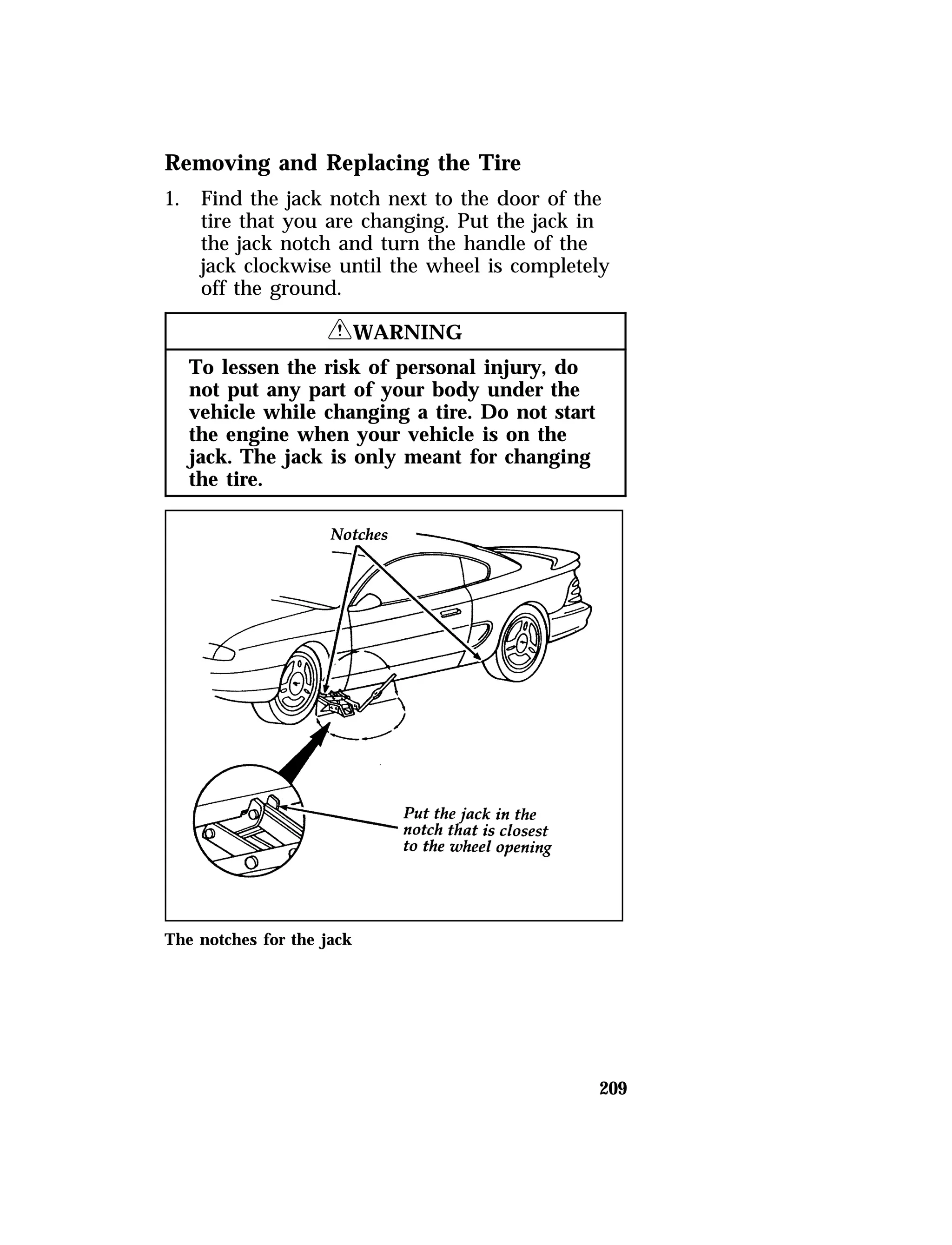 Removing and Replacing the Tire 
1. Find the jack notch next to the door of the 
tire that you are changing. Put the jack in 
the jack notch and turn the handle of the 
jack clockwise until the wheel is completely 
off the ground. 
209 
RWARNING 
To lessen the risk of personal injury, do 
not put any part of your body under the 
vehicle while changing a tire. Do not start 
the engine when your vehicle is on the 
jack. The jack is only meant for changing 
the tire. 
The notches for the jack 
 