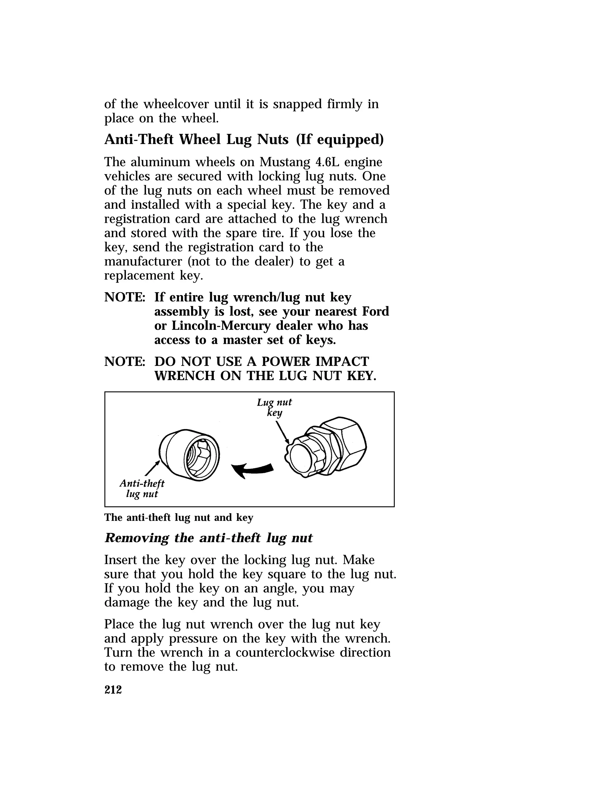 of the wheelcover until it is snapped firmly in 
place on the wheel. 
Anti-Theft Wheel Lug Nuts (If equipped) 
The aluminum wheels on Mustang 4.6L engine 
vehicles are secured with locking lug nuts. One 
of the lug nuts on each wheel must be removed 
and installed with a special key. The key and a 
registration card are attached to the lug wrench 
and stored with the spare tire. If you lose the 
key, send the registration card to the 
manufacturer (not to the dealer) to get a 
replacement key. 
NOTE: If entire lug wrench/lug nut key 
212 
assembly is lost, see your nearest Ford 
or Lincoln-Mercury dealer who has 
access to a master set of keys. 
NOTE: DO NOT USE A POWER IMPACT 
WRENCH ON THE LUG NUT KEY. 
The anti-theft lug nut and key 
Removing the anti-theft lug nut 
Insert the key over the locking lug nut. Make 
sure that you hold the key square to the lug nut. 
If you hold the key on an angle, you may 
damage the key and the lug nut. 
Place the lug nut wrench over the lug nut key 
and apply pressure on the key with the wrench. 
Turn the wrench in a counterclockwise direction 
to remove the lug nut. 
 