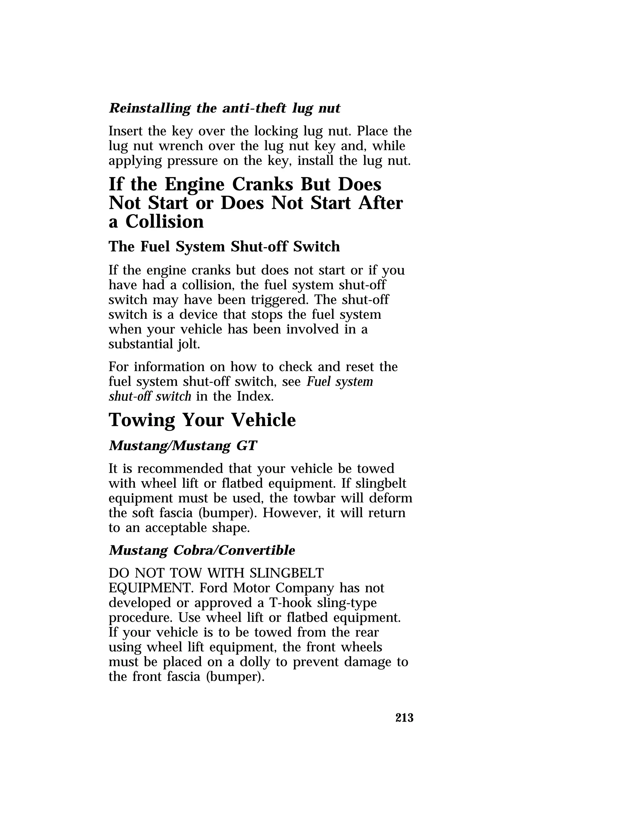 Reinstalling the anti-theft lug nut 
Insert the key over the locking lug nut. Place the 
lug nut wrench over the lug nut key and, while 
applying pressure on the key, install the lug nut. 
If the Engine Cranks But Does 
Not Start or Does Not Start After 
a Collision 
The Fuel System Shut-off Switch 
If the engine cranks but does not start or if you 
have had a collision, the fuel system shut-off 
switch may have been triggered. The shut-off 
switch is a device that stops the fuel system 
when your vehicle has been involved in a 
substantial jolt. 
For information on how to check and reset the 
fuel system shut-off switch, see Fuel system 
shut-off switch in the Index. 
Towing Your Vehicle 
Mustang/Mustang GT 
It is recommended that your vehicle be towed 
with wheel lift or flatbed equipment. If slingbelt 
equipment must be used, the towbar will deform 
the soft fascia (bumper). However, it will return 
to an acceptable shape. 
Mustang Cobra/Convertible 
DO NOT TOW WITH SLINGBELT 
EQUIPMENT. Ford Motor Company has not 
developed or approved a T-hook sling-type 
procedure. Use wheel lift or flatbed equipment. 
If your vehicle is to be towed from the rear 
using wheel lift equipment, the front wheels 
must be placed on a dolly to prevent damage to 
the front fascia (bumper). 
213 
 