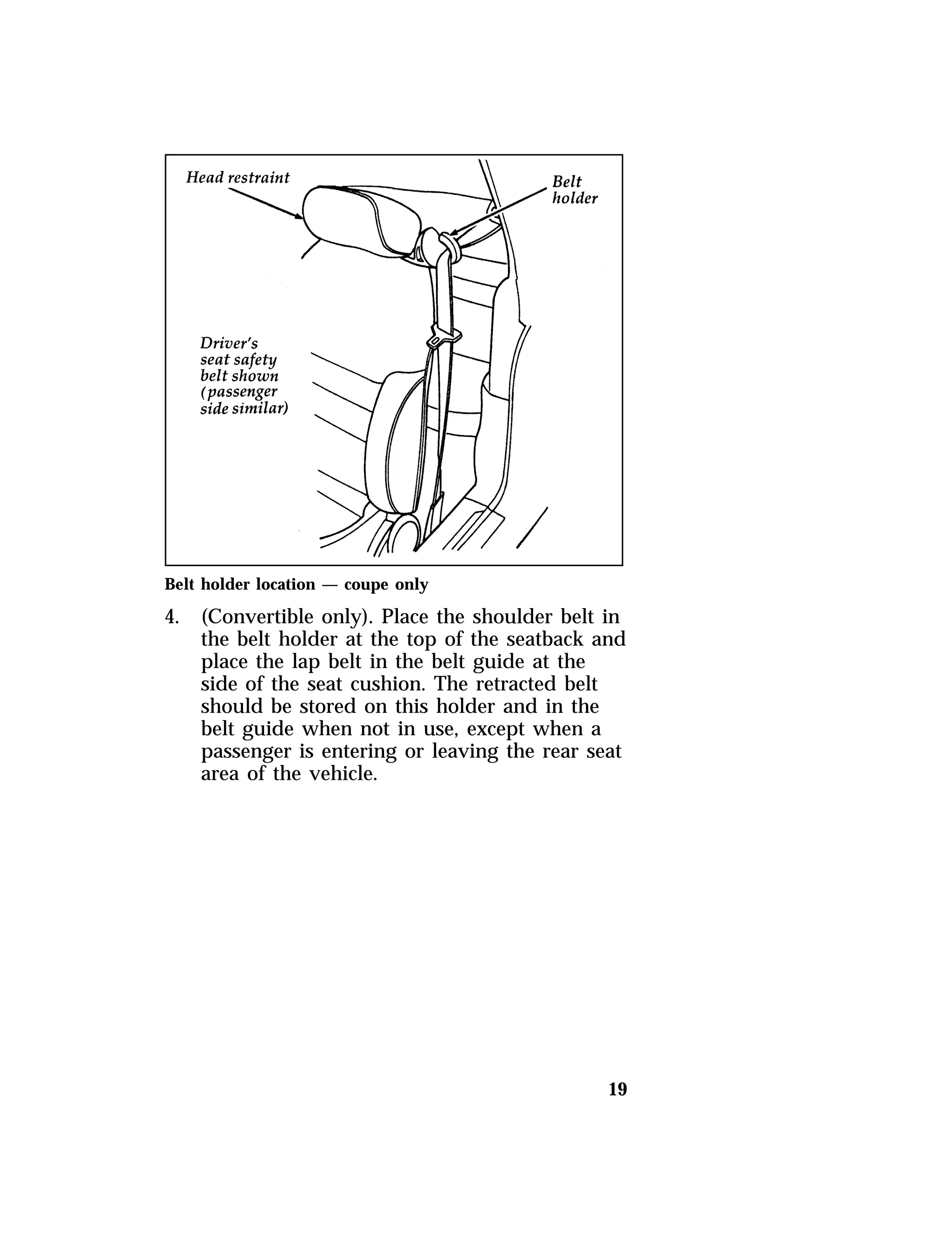 Belt holder location — coupe only 
4. (Convertible only). Place the shoulder belt in 
the belt holder at the top of the seatback and 
place the lap belt in the belt guide at the 
side of the seat cushion. The retracted belt 
should be stored on this holder and in the 
belt guide when not in use, except when a 
passenger is entering or leaving the rear seat 
area of the vehicle. 
19 
 