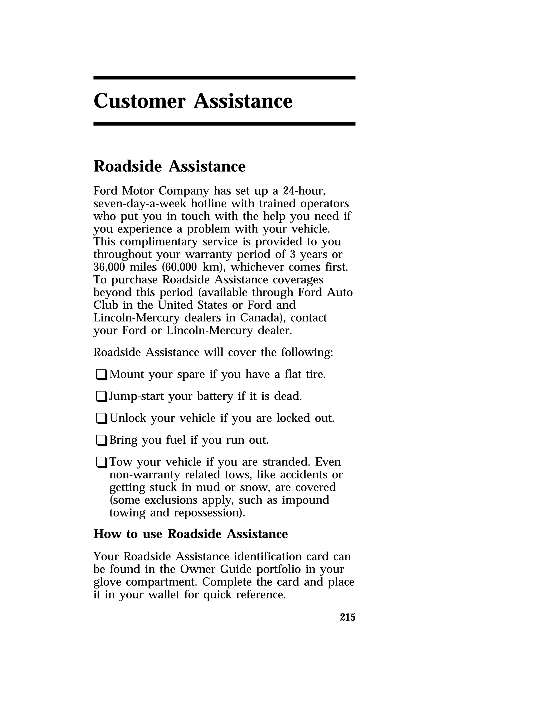 215 
Customer Assistance 
Roadside Assistance 
Ford Motor Company has set up a 24-hour, 
seven-day-a-week hotline with trained operators 
who put you in touch with the help you need if 
you experience a problem with your vehicle. 
This complimentary service is provided to you 
throughout your warranty period of 3 years or 
36,000 miles (60,000 km), whichever comes first. 
To purchase Roadside Assistance coverages 
beyond this period (available through Ford Auto 
Club in the United States or Ford and 
Lincoln-Mercury dealers in Canada), contact 
your Ford or Lincoln-Mercury dealer. 
Roadside Assistance will cover the following: 
qMount your spare if you have a flat tire. 
qJump-start your battery if it is dead. 
qUnlock your vehicle if you are locked out. 
qBring you fuel if you run out. 
qTow your vehicle if you are stranded. Even 
non-warranty related tows, like accidents or 
getting stuck in mud or snow, are covered 
(some exclusions apply, such as impound 
towing and repossession). 
How to use Roadside Assistance 
Your Roadside Assistance identification card can 
be found in the Owner Guide portfolio in your 
glove compartment. Complete the card and place 
it in your wallet for quick reference. 
 