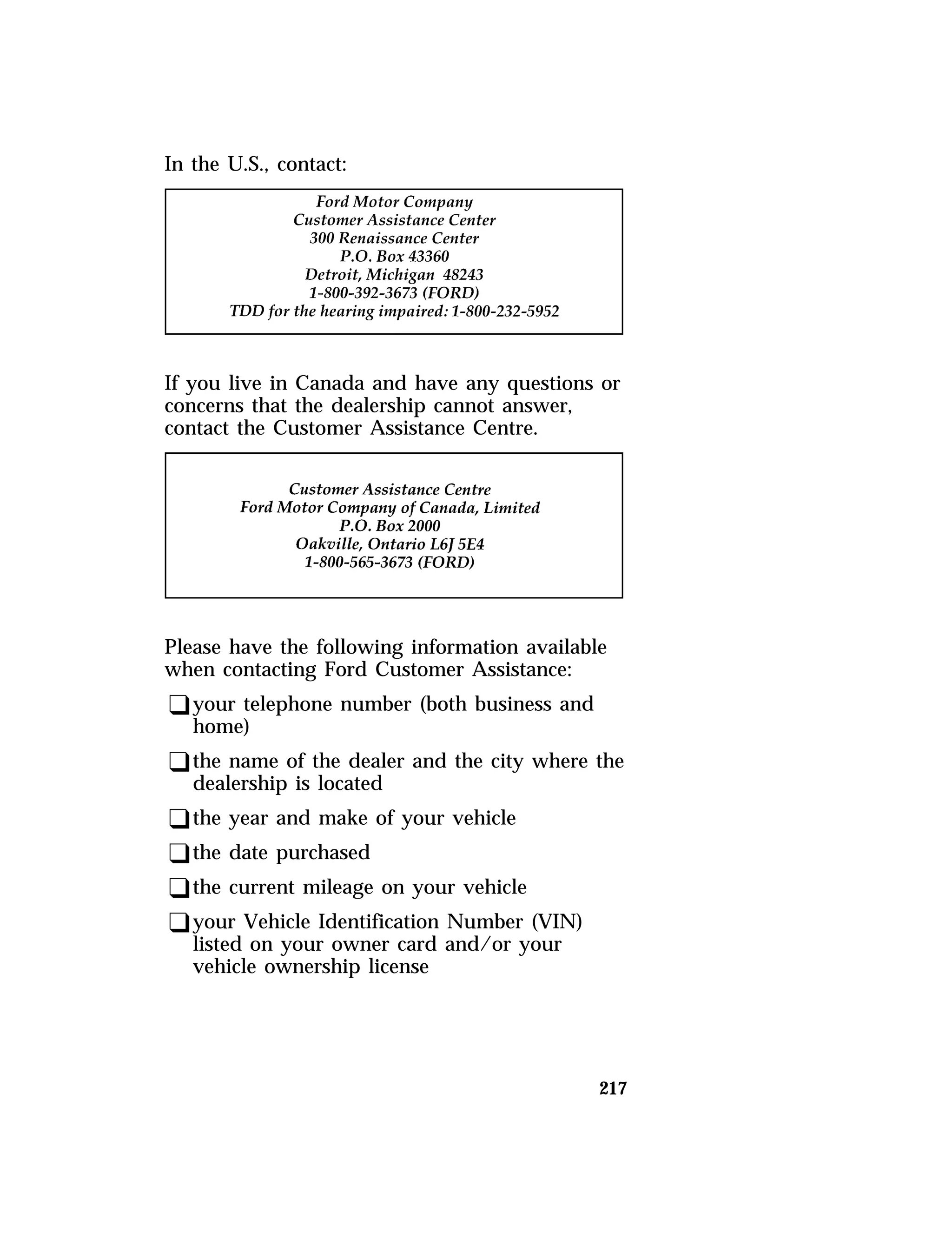 217 
In the U.S., contact: 
If you live in Canada and have any questions or 
concerns that the dealership cannot answer, 
contact the Customer Assistance Centre. 
Please have the following information available 
when contacting Ford Customer Assistance: 
qyour telephone number (both business and 
home) 
qthe name of the dealer and the city where the 
dealership is located 
qthe year and make of your vehicle 
qthe date purchased 
qthe current mileage on your vehicle 
qyour Vehicle Identification Number (VIN) 
listed on your owner card and/or your 
vehicle ownership license 
 