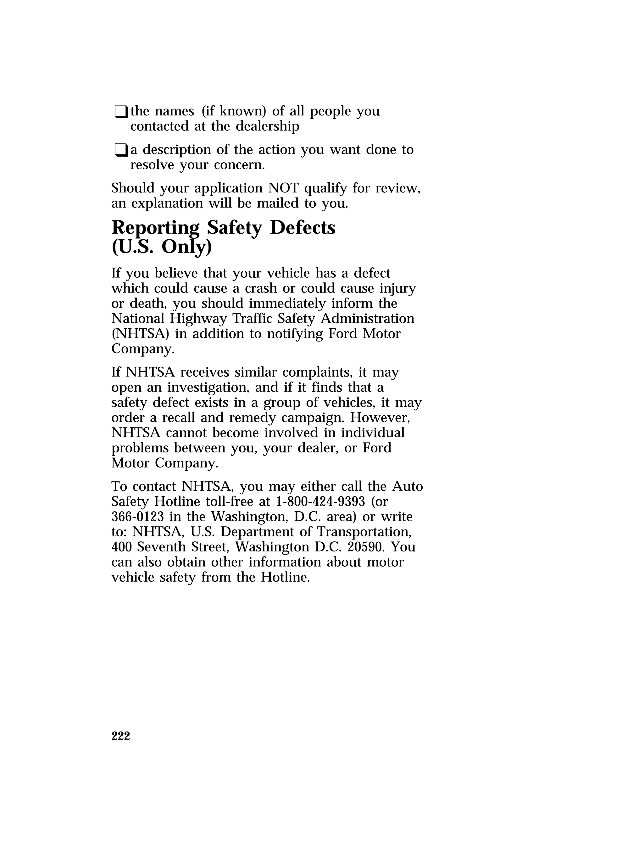 qthe names (if known) of all people you 
contacted at the dealership 
qa description of the action you want done to 
resolve your concern. 
Should your application NOT qualify for review, 
an explanation will be mailed to you. 
Reporting Safety Defects 
(U.S. Only) 
If you believe that your vehicle has a defect 
which could cause a crash or could cause injury 
or death, you should immediately inform the 
National Highway Traffic Safety Administration 
(NHTSA) in addition to notifying Ford Motor 
Company. 
If NHTSA receives similar complaints, it may 
open an investigation, and if it finds that a 
safety defect exists in a group of vehicles, it may 
order a recall and remedy campaign. However, 
NHTSA cannot become involved in individual 
problems between you, your dealer, or Ford 
Motor Company. 
To contact NHTSA, you may either call the Auto 
Safety Hotline toll-free at 1-800-424-9393 (or 
366-0123 in the Washington, D.C. area) or write 
to: NHTSA, U.S. Department of Transportation, 
400 Seventh Street, Washington D.C. 20590. You 
can also obtain other information about motor 
vehicle safety from the Hotline. 
222 
 