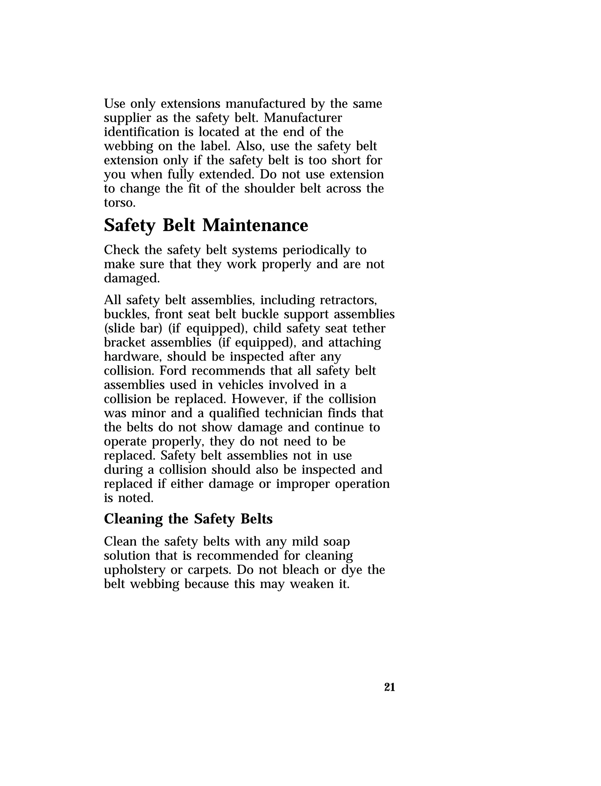 Use only extensions manufactured by the same 
supplier as the safety belt. Manufacturer 
identification is located at the end of the 
webbing on the label. Also, use the safety belt 
extension only if the safety belt is too short for 
you when fully extended. Do not use extension 
to change the fit of the shoulder belt across the 
torso. 
Safety Belt Maintenance 
Check the safety belt systems periodically to 
make sure that they work properly and are not 
damaged. 
All safety belt assemblies, including retractors, 
buckles, front seat belt buckle support assemblies 
(slide bar) (if equipped), child safety seat tether 
bracket assemblies (if equipped), and attaching 
hardware, should be inspected after any 
collision. Ford recommends that all safety belt 
assemblies used in vehicles involved in a 
collision be replaced. However, if the collision 
was minor and a qualified technician finds that 
the belts do not show damage and continue to 
operate properly, they do not need to be 
replaced. Safety belt assemblies not in use 
during a collision should also be inspected and 
replaced if either damage or improper operation 
is noted. 
Cleaning the Safety Belts 
Clean the safety belts with any mild soap 
solution that is recommended for cleaning 
upholstery or carpets. Do not bleach or dye the 
belt webbing because this may weaken it. 
21 
 