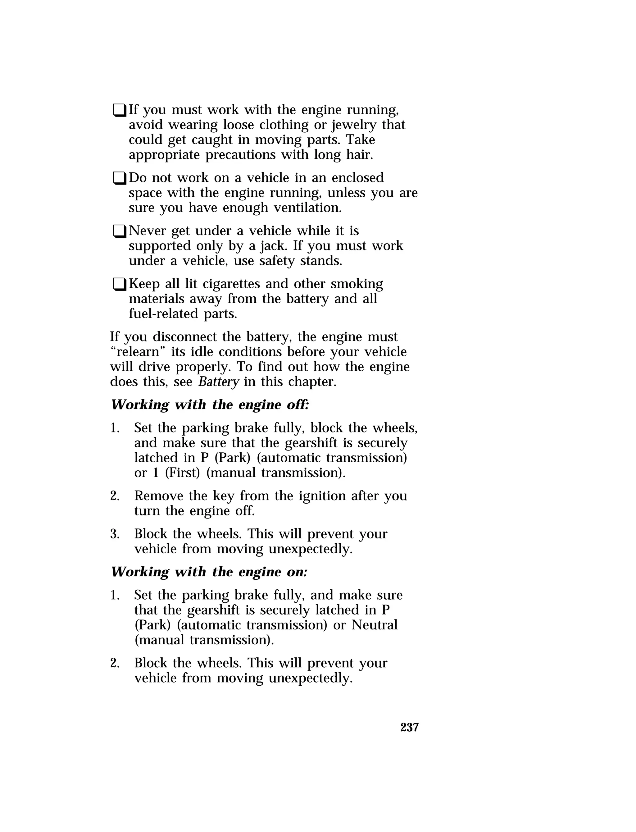 qIf you must work with the engine running, 
avoid wearing loose clothing or jewelry that 
could get caught in moving parts. Take 
appropriate precautions with long hair. 
qDo not work on a vehicle in an enclosed 
space with the engine running, unless you are 
sure you have enough ventilation. 
qNever get under a vehicle while it is 
supported only by a jack. If you must work 
under a vehicle, use safety stands. 
qKeep all lit cigarettes and other smoking 
materials away from the battery and all 
fuel-related parts. 
If you disconnect the battery, the engine must 
“relearn” its idle conditions before your vehicle 
will drive properly. To find out how the engine 
does this, see Battery in this chapter. 
Working with the engine off: 
1. Set the parking brake fully, block the wheels, 
and make sure that the gearshift is securely 
latched in P (Park) (automatic transmission) 
or 1 (First) (manual transmission). 
2. Remove the key from the ignition after you 
237 
turn the engine off. 
3. Block the wheels. This will prevent your 
vehicle from moving unexpectedly. 
Working with the engine on: 
1. Set the parking brake fully, and make sure 
that the gearshift is securely latched in P 
(Park) (automatic transmission) or Neutral 
(manual transmission). 
2. Block the wheels. This will prevent your 
vehicle from moving unexpectedly. 
 