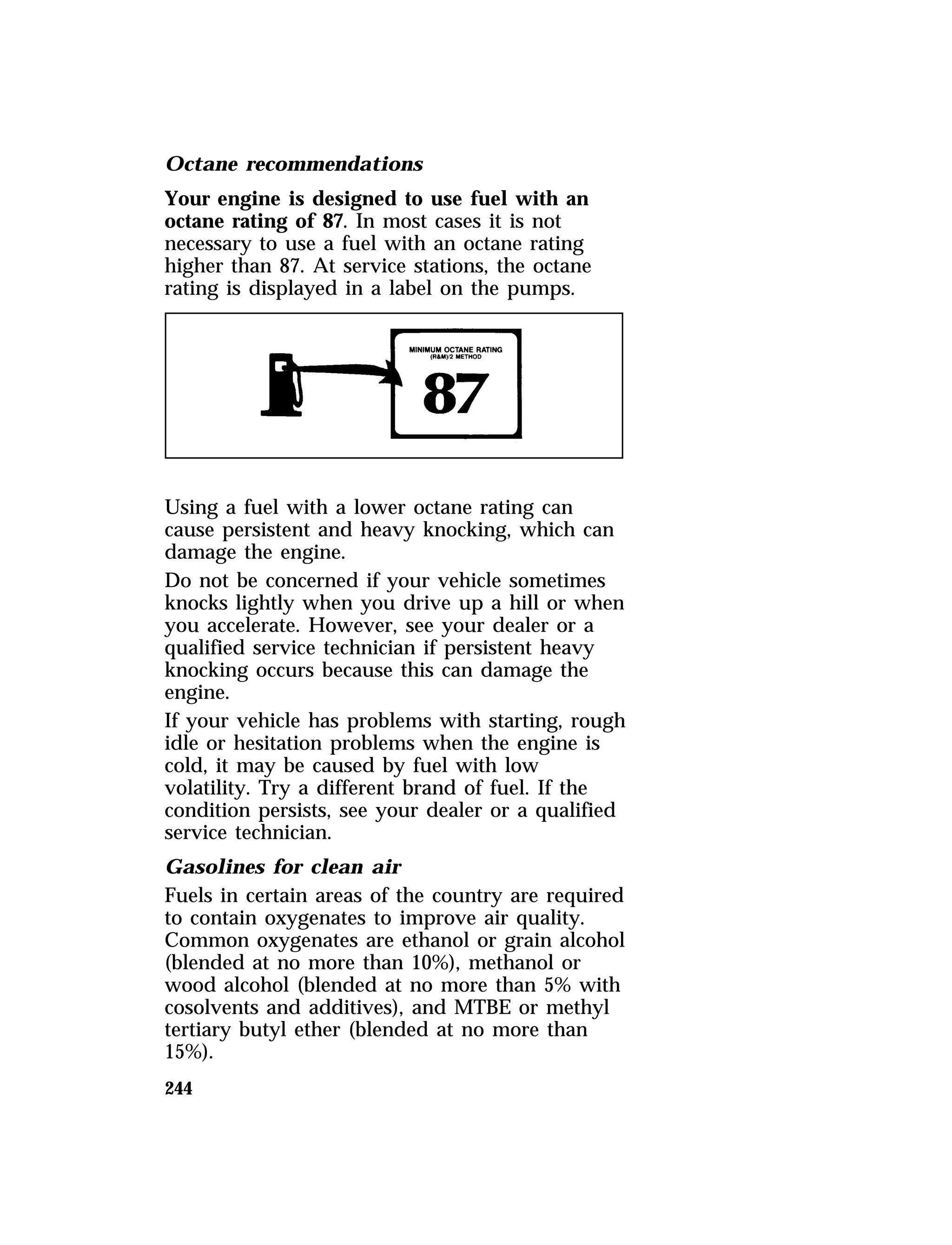 Octane recommendations 
Your engine is designed to use fuel with an 
octane rating of 87. In most cases it is not 
necessary to use a fuel with an octane rating 
higher than 87. At service stations, the octane 
rating is displayed in a label on the pumps. 
Using a fuel with a lower octane rating can 
cause persistent and heavy knocking, which can 
damage the engine. 
Do not be concerned if your vehicle sometimes 
knocks lightly when you drive up a hill or when 
you accelerate. However, see your dealer or a 
qualified service technician if persistent heavy 
knocking occurs because this can damage the 
engine. 
If your vehicle has problems with starting, rough 
idle or hesitation problems when the engine is 
cold, it may be caused by fuel with low 
volatility. Try a different brand of fuel. If the 
condition persists, see your dealer or a qualified 
service technician. 
Gasolines for clean air 
Fuels in certain areas of the country are required 
to contain oxygenates to improve air quality. 
Common oxygenates are ethanol or grain alcohol 
(blended at no more than 10%), methanol or 
wood alcohol (blended at no more than 5% with 
cosolvents and additives), and MTBE or methyl 
tertiary butyl ether (blended at no more than 
15%). 
244 
 