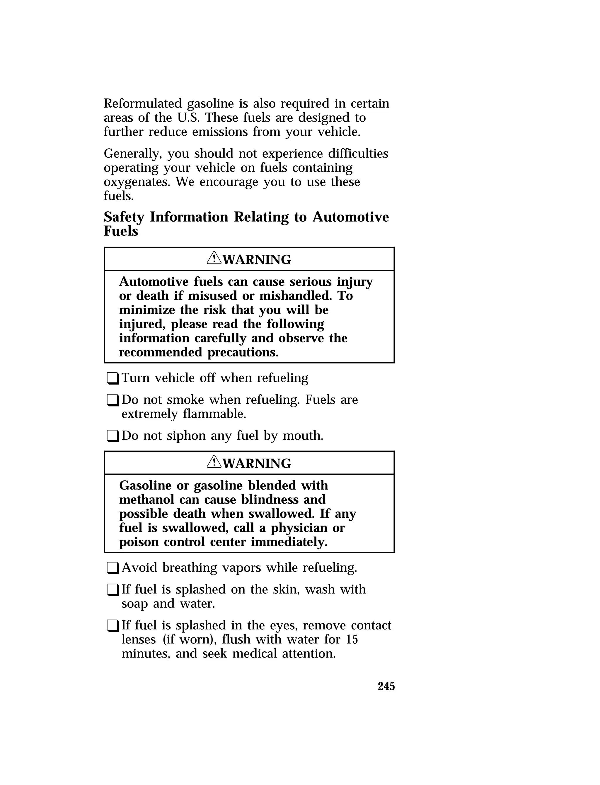 Reformulated gasoline is also required in certain 
areas of the U.S. These fuels are designed to 
further reduce emissions from your vehicle. 
Generally, you should not experience difficulties 
operating your vehicle on fuels containing 
oxygenates. We encourage you to use these 
fuels. 
Safety Information Relating to Automotive 
Fuels 
245 
RWARNING 
Automotive fuels can cause serious injury 
or death if misused or mishandled. To 
minimize the risk that you will be 
injured, please read the following 
information carefully and observe the 
recommended precautions. 
qTurn vehicle off when refueling 
qDo not smoke when refueling. Fuels are 
extremely flammable. 
qDo not siphon any fuel by mouth. 
RWARNING 
Gasoline or gasoline blended with 
methanol can cause blindness and 
possible death when swallowed. If any 
fuel is swallowed, call a physician or 
poison control center immediately. 
qAvoid breathing vapors while refueling. 
qIf fuel is splashed on the skin, wash with 
soap and water. 
qIf fuel is splashed in the eyes, remove contact 
lenses (if worn), flush with water for 15 
minutes, and seek medical attention. 
 