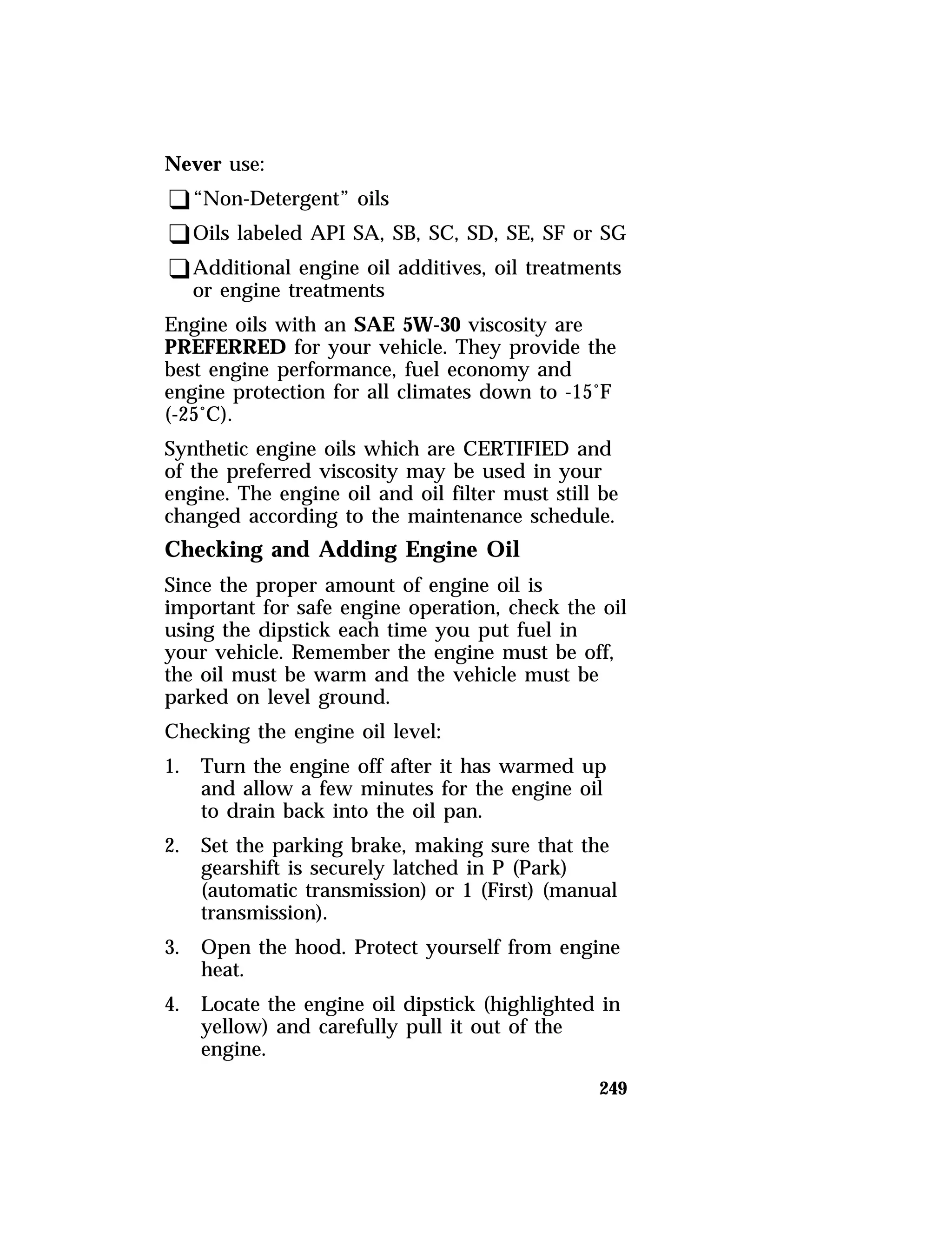 Never use: 
q“Non-Detergent” oils 
qOils labeled API SA, SB, SC, SD, SE, SF or SG 
qAdditional engine oil additives, oil treatments 
249 
or engine treatments 
Engine oils with an SAE 5W-30 viscosity are 
PREFERRED for your vehicle. They provide the 
best engine performance, fuel economy and 
engine protection for all climates down to -15°F 
(-25°C). 
Synthetic engine oils which are CERTIFIED and 
of the preferred viscosity may be used in your 
engine. The engine oil and oil filter must still be 
changed according to the maintenance schedule. 
Checking and Adding Engine Oil 
Since the proper amount of engine oil is 
important for safe engine operation, check the oil 
using the dipstick each time you put fuel in 
your vehicle. Remember the engine must be off, 
the oil must be warm and the vehicle must be 
parked on level ground. 
Checking the engine oil level: 
1. Turn the engine off after it has warmed up 
and allow a few minutes for the engine oil 
to drain back into the oil pan. 
2. Set the parking brake, making sure that the 
gearshift is securely latched in P (Park) 
(automatic transmission) or 1 (First) (manual 
transmission). 
3. Open the hood. Protect yourself from engine 
heat. 
4. Locate the engine oil dipstick (highlighted in 
yellow) and carefully pull it out of the 
engine. 
 