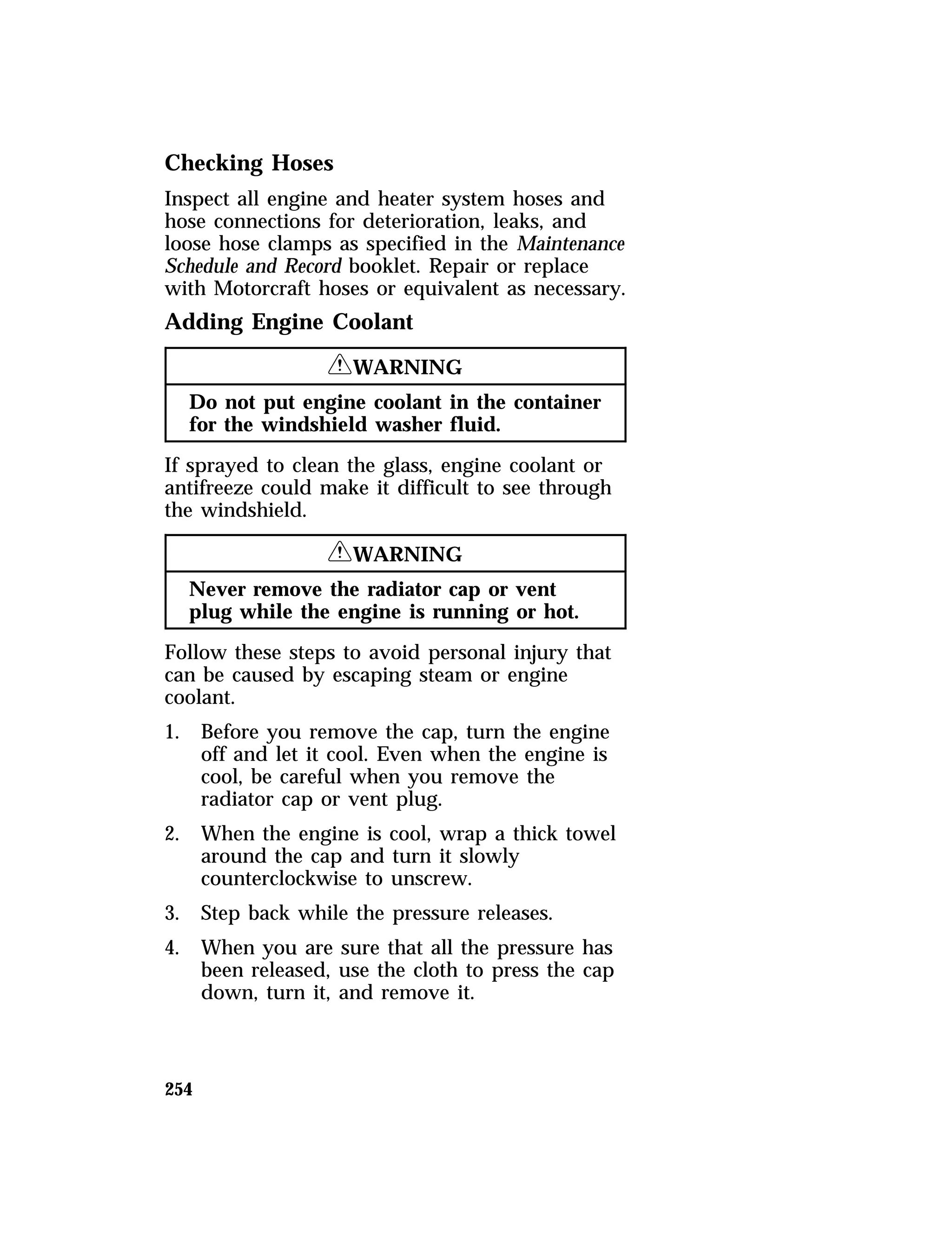 Checking Hoses 
Inspect all engine and heater system hoses and 
hose connections for deterioration, leaks, and 
loose hose clamps as specified in the Maintenance 
Schedule and Record booklet. Repair or replace 
with Motorcraft hoses or equivalent as necessary. 
Adding Engine Coolant 
254 
RWARNING 
Do not put engine coolant in the container 
for the windshield washer fluid. 
If sprayed to clean the glass, engine coolant or 
antifreeze could make it difficult to see through 
the windshield. 
RWARNING 
Never remove the radiator cap or vent 
plug while the engine is running or hot. 
Follow these steps to avoid personal injury that 
can be caused by escaping steam or engine 
coolant. 
1. Before you remove the cap, turn the engine 
off and let it cool. Even when the engine is 
cool, be careful when you remove the 
radiator cap or vent plug. 
2. When the engine is cool, wrap a thick towel 
around the cap and turn it slowly 
counterclockwise to unscrew. 
3. Step back while the pressure releases. 
4. When you are sure that all the pressure has 
been released, use the cloth to press the cap 
down, turn it, and remove it. 
 