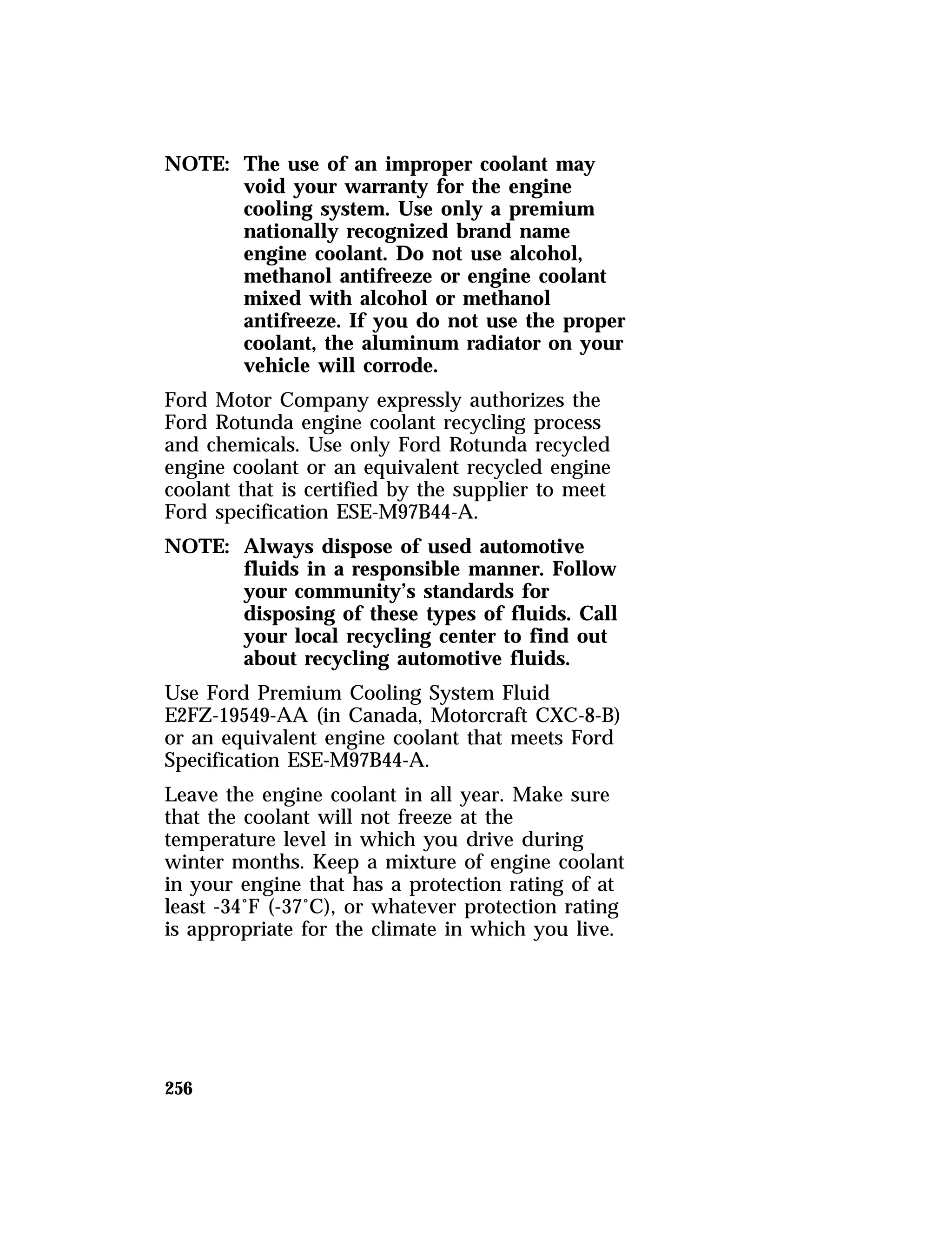 NOTE: The use of an improper coolant may 
256 
void your warranty for the engine 
cooling system. Use only a premium 
nationally recognized brand name 
engine coolant. Do not use alcohol, 
methanol antifreeze or engine coolant 
mixed with alcohol or methanol 
antifreeze. If you do not use the proper 
coolant, the aluminum radiator on your 
vehicle will corrode. 
Ford Motor Company expressly authorizes the 
Ford Rotunda engine coolant recycling process 
and chemicals. Use only Ford Rotunda recycled 
engine coolant or an equivalent recycled engine 
coolant that is certified by the supplier to meet 
Ford specification ESE-M97B44-A. 
NOTE: Always dispose of used automotive 
fluids in a responsible manner. Follow 
your community’s standards for 
disposing of these types of fluids. Call 
your local recycling center to find out 
about recycling automotive fluids. 
Use Ford Premium Cooling System Fluid 
E2FZ-19549-AA (in Canada, Motorcraft CXC-8-B) 
or an equivalent engine coolant that meets Ford 
Specification ESE-M97B44-A. 
Leave the engine coolant in all year. Make sure 
that the coolant will not freeze at the 
temperature level in which you drive during 
winter months. Keep a mixture of engine coolant 
in your engine that has a protection rating of at 
least -34°F (-37°C), or whatever protection rating 
is appropriate for the climate in which you live. 
 