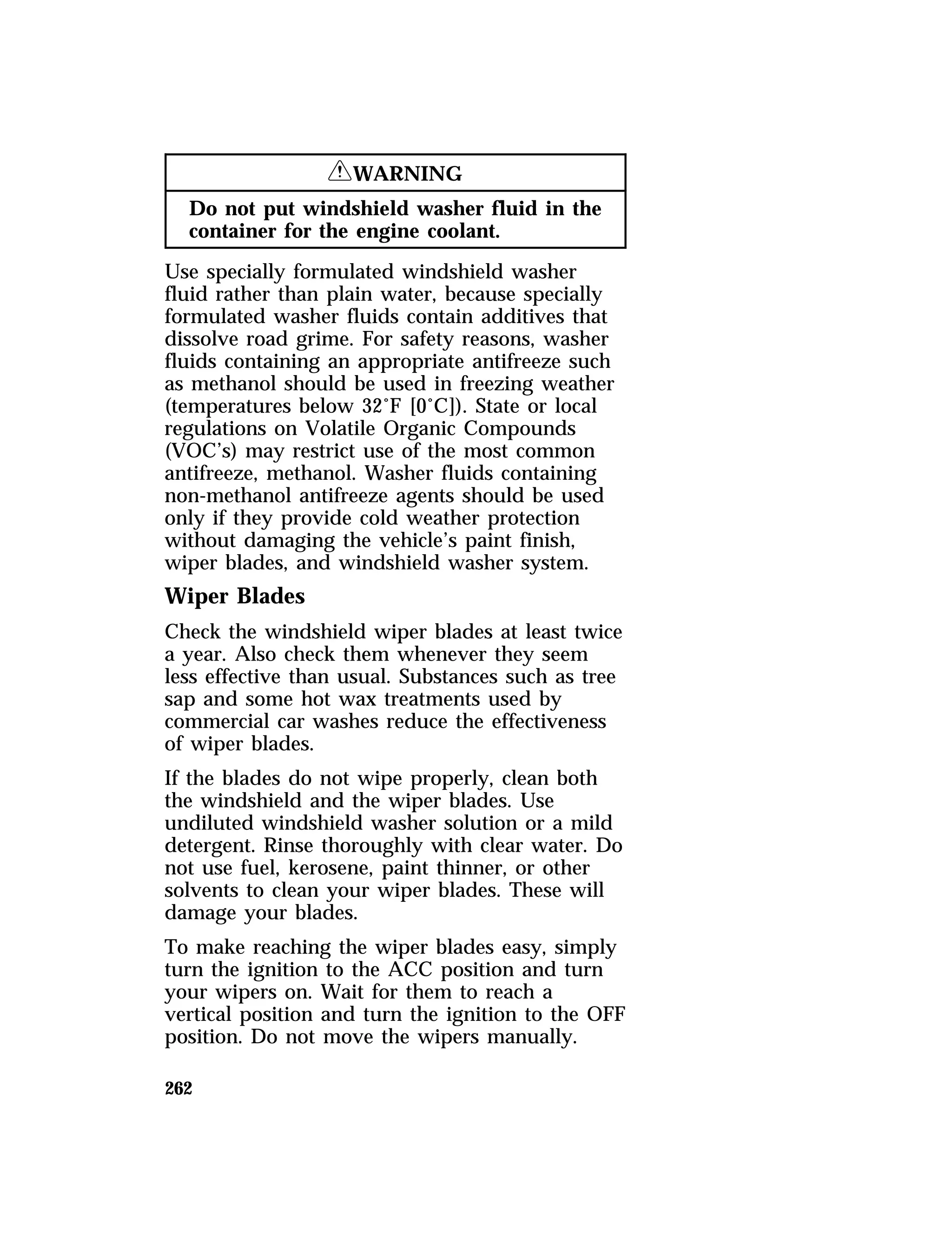 262 
RWARNING 
Do not put windshield washer fluid in the 
container for the engine coolant. 
Use specially formulated windshield washer 
fluid rather than plain water, because specially 
formulated washer fluids contain additives that 
dissolve road grime. For safety reasons, washer 
fluids containing an appropriate antifreeze such 
as methanol should be used in freezing weather 
(temperatures below 32°F [0°C]). State or local 
regulations on Volatile Organic Compounds 
(VOC’s) may restrict use of the most common 
antifreeze, methanol. Washer fluids containing 
non-methanol antifreeze agents should be used 
only if they provide cold weather protection 
without damaging the vehicle’s paint finish, 
wiper blades, and windshield washer system. 
Wiper Blades 
Check the windshield wiper blades at least twice 
a year. Also check them whenever they seem 
less effective than usual. Substances such as tree 
sap and some hot wax treatments used by 
commercial car washes reduce the effectiveness 
of wiper blades. 
If the blades do not wipe properly, clean both 
the windshield and the wiper blades. Use 
undiluted windshield washer solution or a mild 
detergent. Rinse thoroughly with clear water. Do 
not use fuel, kerosene, paint thinner, or other 
solvents to clean your wiper blades. These will 
damage your blades. 
To make reaching the wiper blades easy, simply 
turn the ignition to the ACC position and turn 
your wipers on. Wait for them to reach a 
vertical position and turn the ignition to the OFF 
position. Do not move the wipers manually. 
 
