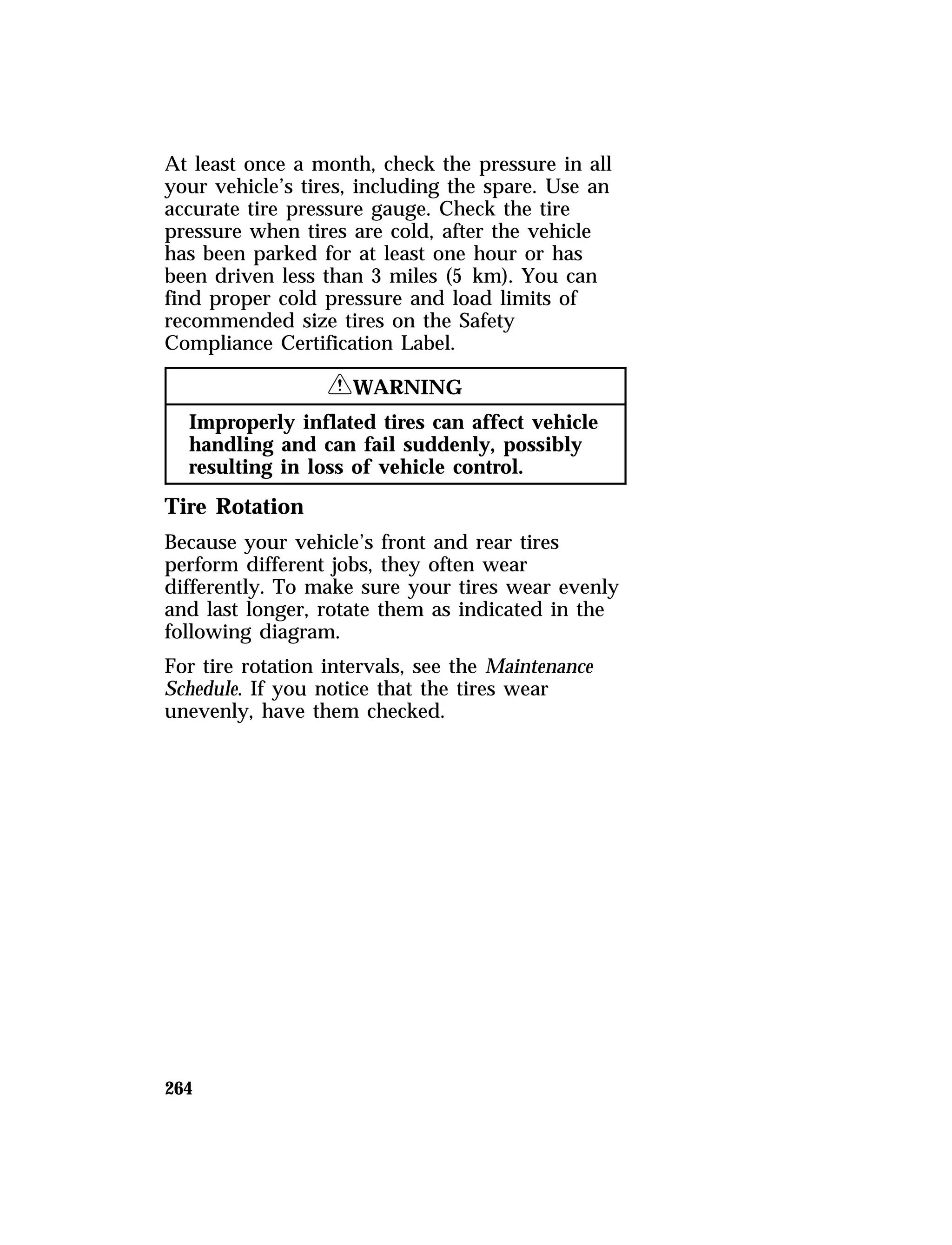 At least once a month, check the pressure in all 
your vehicle’s tires, including the spare. Use an 
accurate tire pressure gauge. Check the tire 
pressure when tires are cold, after the vehicle 
has been parked for at least one hour or has 
been driven less than 3 miles (5 km). You can 
find proper cold pressure and load limits of 
recommended size tires on the Safety 
Compliance Certification Label. 
264 
RWARNING 
Improperly inflated tires can affect vehicle 
handling and can fail suddenly, possibly 
resulting in loss of vehicle control. 
Tire Rotation 
Because your vehicle’s front and rear tires 
perform different jobs, they often wear 
differently. To make sure your tires wear evenly 
and last longer, rotate them as indicated in the 
following diagram. 
For tire rotation intervals, see the Maintenance 
Schedule. If you notice that the tires wear 
unevenly, have them checked. 
 
