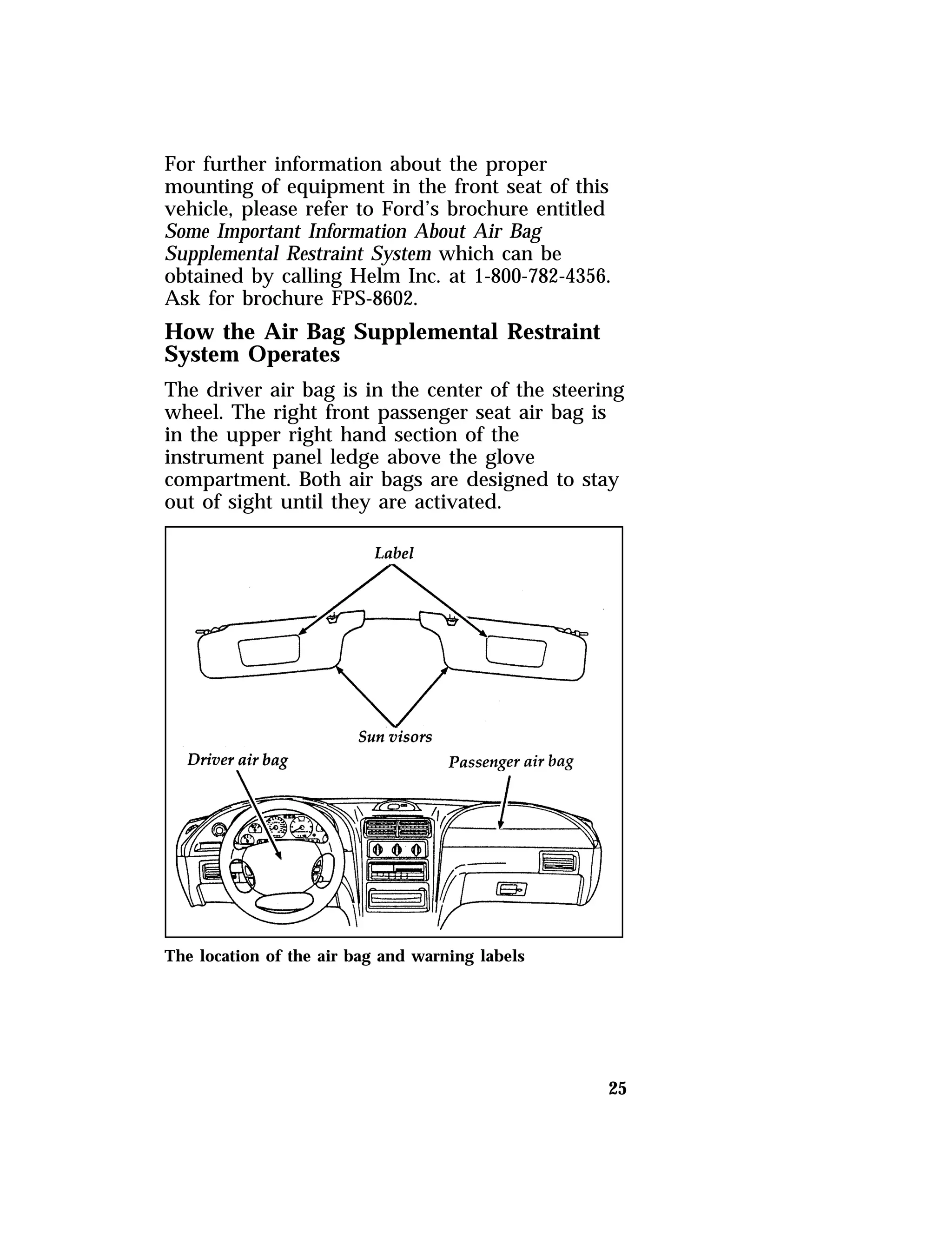 For further information about the proper 
mounting of equipment in the front seat of this 
vehicle, please refer to Ford’s brochure entitled 
Some Important Information About Air Bag 
Supplemental Restraint System which can be 
obtained by calling Helm Inc. at 1-800-782-4356. 
Ask for brochure FPS-8602. 
How the Air Bag Supplemental Restraint 
System Operates 
The driver air bag is in the center of the steering 
wheel. The right front passenger seat air bag is 
in the upper right hand section of the 
instrument panel ledge above the glove 
compartment. Both air bags are designed to stay 
out of sight until they are activated. 
25 
The location of the air bag and warning labels 
 