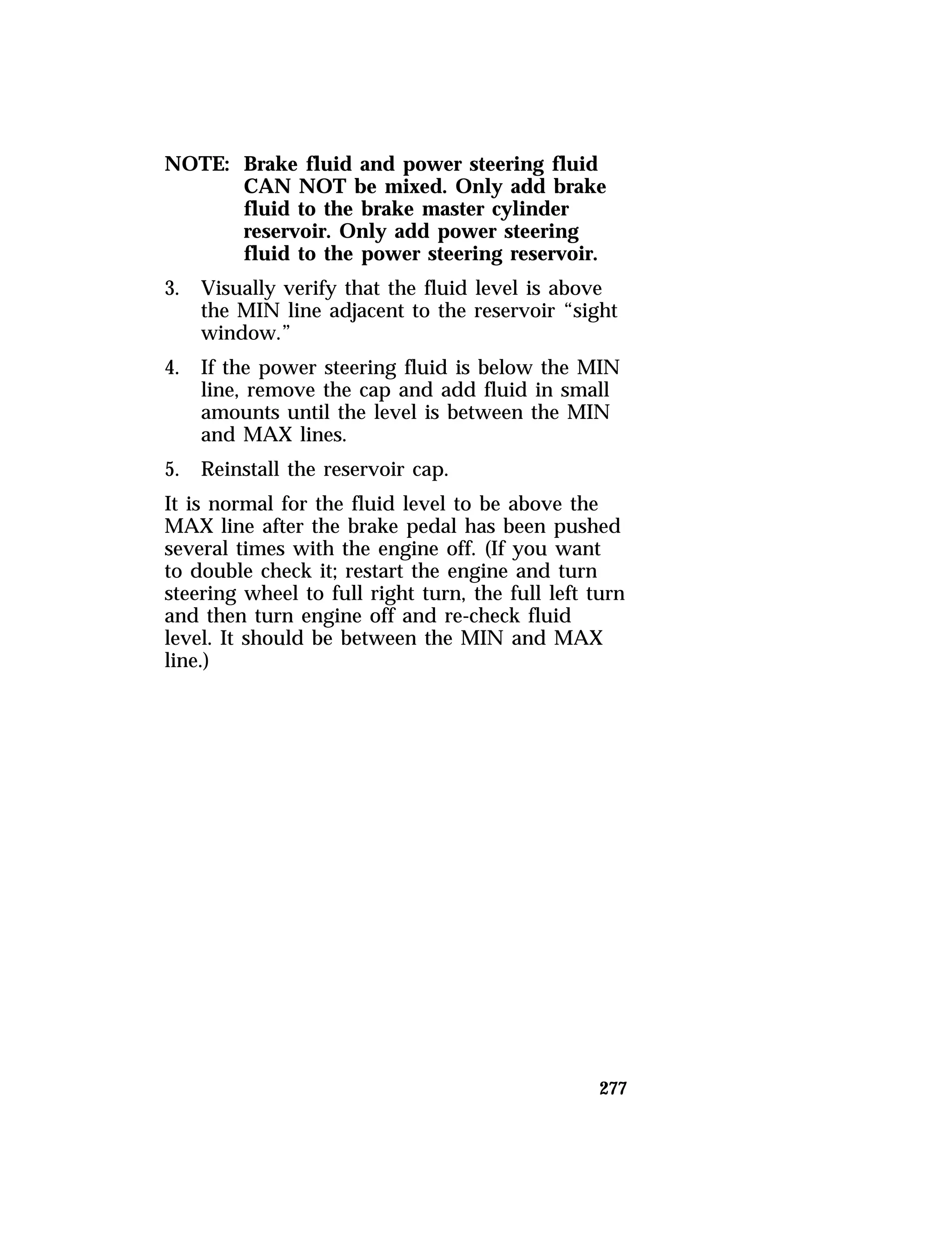 277 
NOTE: Brake fluid and power steering fluid 
CAN NOT be mixed. Only add brake 
fluid to the brake master cylinder 
reservoir. Only add power steering 
fluid to the power steering reservoir. 
3. Visually verify that the fluid level is above 
the MIN line adjacent to the reservoir “sight 
window.” 
4. If the power steering fluid is below the MIN 
line, remove the cap and add fluid in small 
amounts until the level is between the MIN 
and MAX lines. 
5. Reinstall the reservoir cap. 
It is normal for the fluid level to be above the 
MAX line after the brake pedal has been pushed 
several times with the engine off. (If you want 
to double check it; restart the engine and turn 
steering wheel to full right turn, the full left turn 
and then turn engine off and re-check fluid 
level. It should be between the MIN and MAX 
line.) 
 