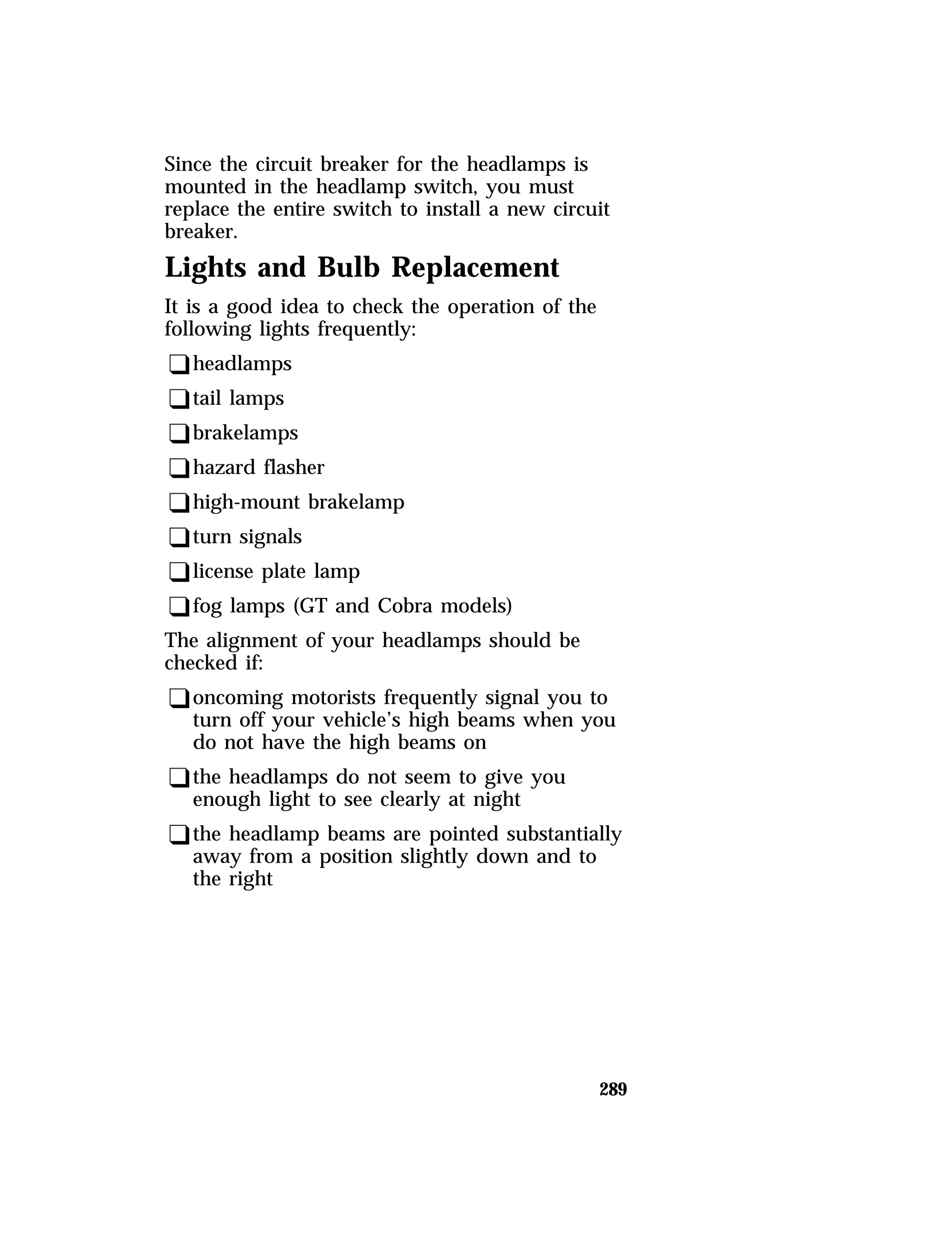 Since the circuit breaker for the headlamps is 
mounted in the headlamp switch, you must 
replace the entire switch to install a new circuit 
breaker. 
Lights and Bulb Replacement 
It is a good idea to check the operation of the 
following lights frequently: 
qheadlamps 
qtail lamps 
qbrakelamps 
qhazard flasher 
qhigh-mount brakelamp 
qturn signals 
qlicense plate lamp 
qfog lamps (GT and Cobra models) 
The alignment of your headlamps should be 
checked if: 
qoncoming motorists frequently signal you to 
turn off your vehicle’s high beams when you 
do not have the high beams on 
qthe headlamps do not seem to give you 
enough light to see clearly at night 
qthe headlamp beams are pointed substantially 
away from a position slightly down and to 
the right 
289 
 