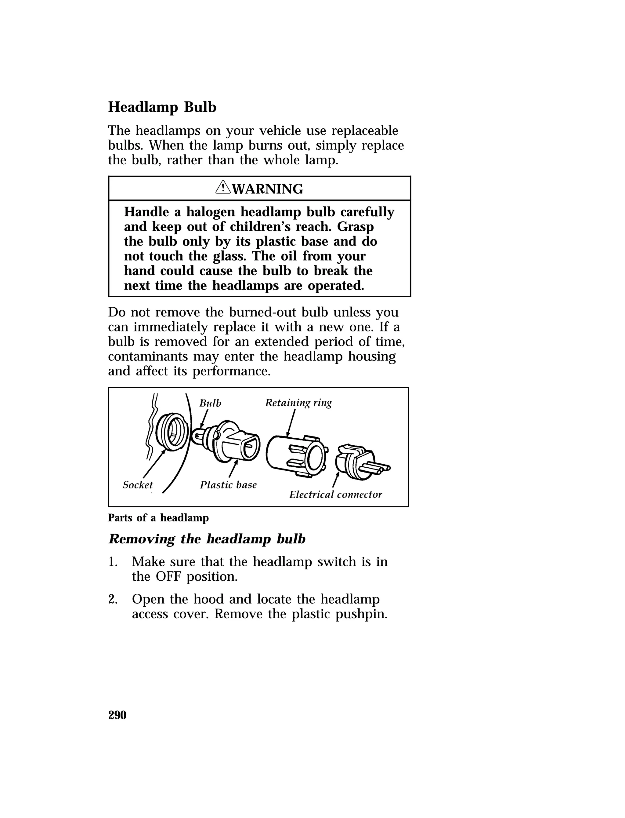 Headlamp Bulb 
The headlamps on your vehicle use replaceable 
bulbs. When the lamp burns out, simply replace 
the bulb, rather than the whole lamp. 
290 
RWARNING 
Handle a halogen headlamp bulb carefully 
and keep out of children’s reach. Grasp 
the bulb only by its plastic base and do 
not touch the glass. The oil from your 
hand could cause the bulb to break the 
next time the headlamps are operated. 
Do not remove the burned-out bulb unless you 
can immediately replace it with a new one. If a 
bulb is removed for an extended period of time, 
contaminants may enter the headlamp housing 
and affect its performance. 
Parts of a headlamp 
Removing the headlamp bulb 
1. Make sure that the headlamp switch is in 
the OFF position. 
2. Open the hood and locate the headlamp 
access cover. Remove the plastic pushpin. 
 