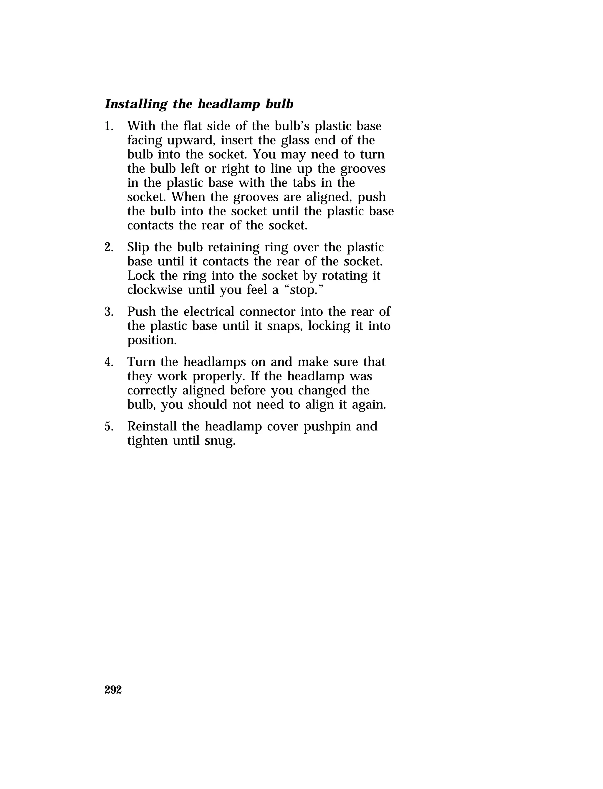 Installing the headlamp bulb 
1. With the flat side of the bulb’s plastic base 
292 
facing upward, insert the glass end of the 
bulb into the socket. You may need to turn 
the bulb left or right to line up the grooves 
in the plastic base with the tabs in the 
socket. When the grooves are aligned, push 
the bulb into the socket until the plastic base 
contacts the rear of the socket. 
2. Slip the bulb retaining ring over the plastic 
base until it contacts the rear of the socket. 
Lock the ring into the socket by rotating it 
clockwise until you feel a “stop.” 
3. Push the electrical connector into the rear of 
the plastic base until it snaps, locking it into 
position. 
4. Turn the headlamps on and make sure that 
they work properly. If the headlamp was 
correctly aligned before you changed the 
bulb, you should not need to align it again. 
5. Reinstall the headlamp cover pushpin and 
tighten until snug. 
 