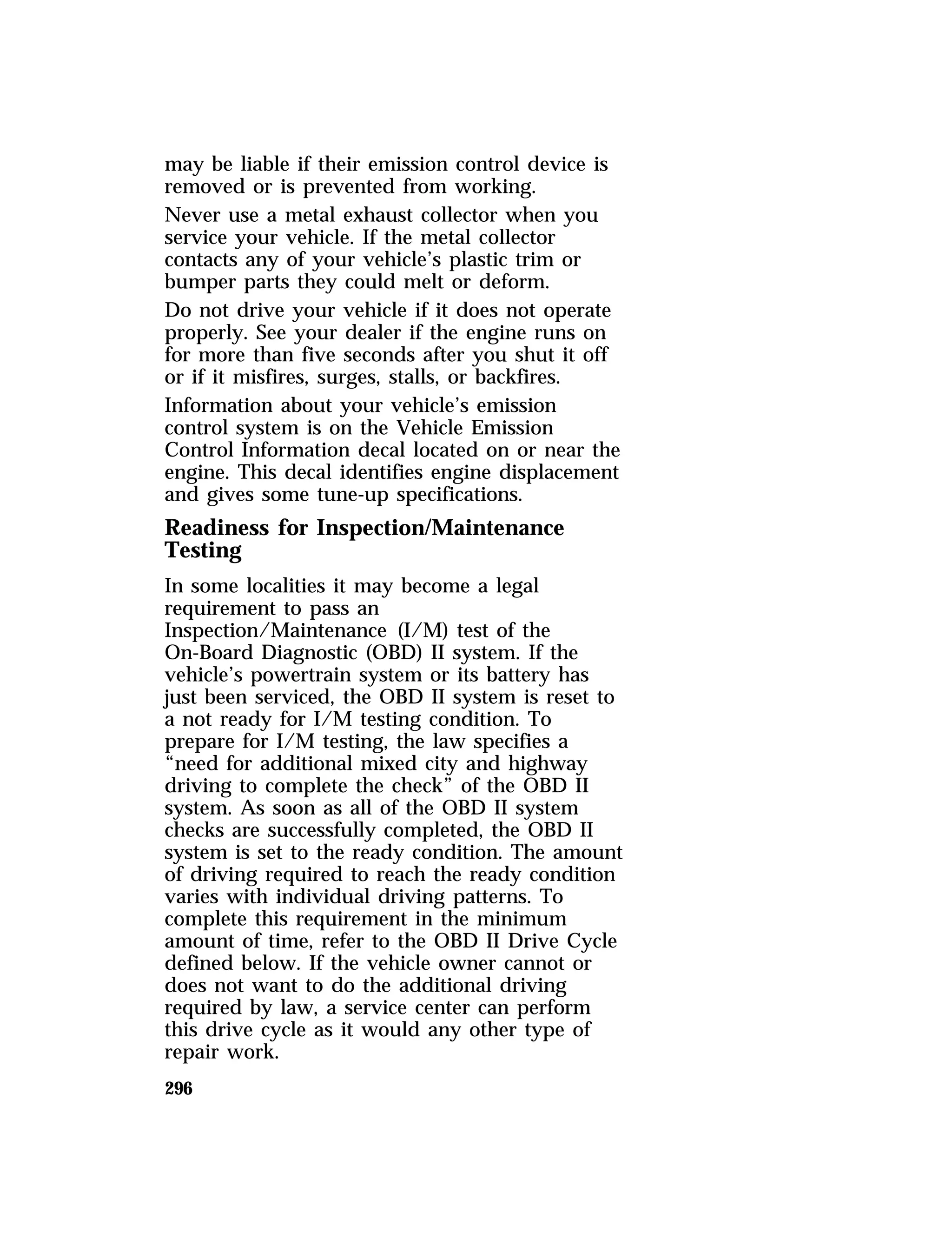 may be liable if their emission control device is 
removed or is prevented from working. 
Never use a metal exhaust collector when you 
service your vehicle. If the metal collector 
contacts any of your vehicle’s plastic trim or 
bumper parts they could melt or deform. 
Do not drive your vehicle if it does not operate 
properly. See your dealer if the engine runs on 
for more than five seconds after you shut it off 
or if it misfires, surges, stalls, or backfires. 
Information about your vehicle’s emission 
control system is on the Vehicle Emission 
Control Information decal located on or near the 
engine. This decal identifies engine displacement 
and gives some tune-up specifications. 
Readiness for Inspection/Maintenance 
Testing 
In some localities it may become a legal 
requirement to pass an 
Inspection/Maintenance (I/M) test of the 
On-Board Diagnostic (OBD) II system. If the 
vehicle’s powertrain system or its battery has 
just been serviced, the OBD II system is reset to 
a not ready for I/M testing condition. To 
prepare for I/M testing, the law specifies a 
“need for additional mixed city and highway 
driving to complete the check” of the OBD II 
system. As soon as all of the OBD II system 
checks are successfully completed, the OBD II 
system is set to the ready condition. The amount 
of driving required to reach the ready condition 
varies with individual driving patterns. To 
complete this requirement in the minimum 
amount of time, refer to the OBD II Drive Cycle 
defined below. If the vehicle owner cannot or 
does not want to do the additional driving 
required by law, a service center can perform 
this drive cycle as it would any other type of 
repair work. 
296 
 