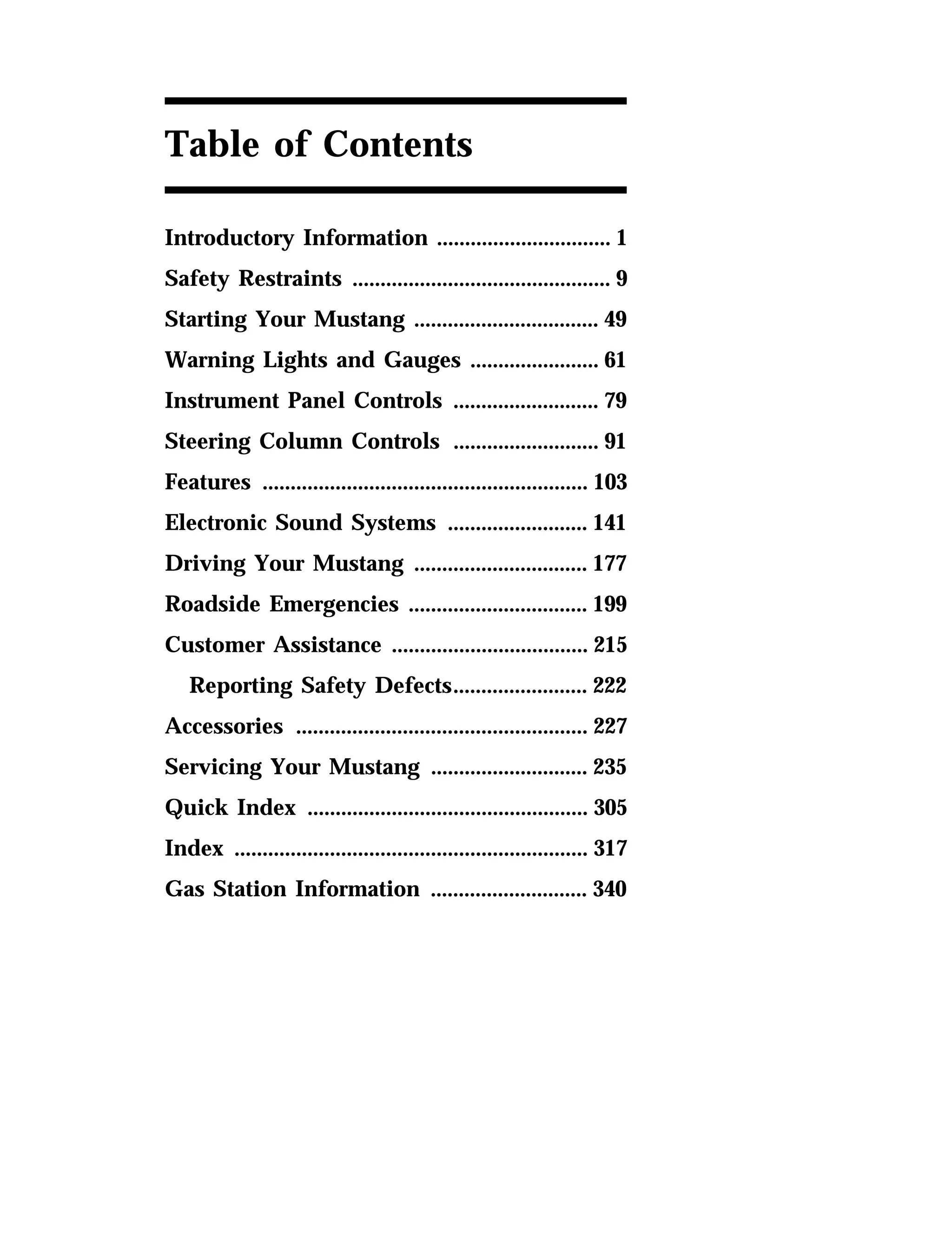 Table of Contents 
Introductory Information ............................... 1 
Safety Restraints .............................................. 9 
Starting Your Mustang ................................. 49 
Warning Lights and Gauges ....................... 61 
Instrument Panel Controls .......................... 79 
Steering Column Controls .......................... 91 
Features .......................................................... 103 
Electronic Sound Systems ......................... 141 
Driving Your Mustang ............................... 177 
Roadside Emergencies ................................ 199 
Customer Assistance ................................... 215 
Reporting Safety Defects........................ 222 
Accessories .................................................... 227 
Servicing Your Mustang ............................ 235 
Quick Index .................................................. 305 
Index ............................................................... 317 
Gas Station Information ............................ 340 
 