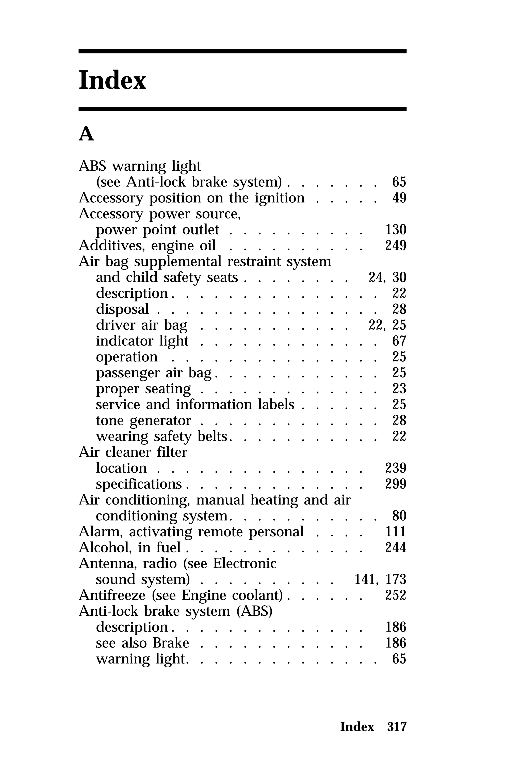 Index 317 
Index 
A 
ABS warning light 
(see Anti-lock brake system) . . . . . . . 65 
Accessory position on the ignition . . . . . 49 
Accessory power source, 
power point outlet . . . . . . . . . . 130 
Additives, engine oil . . . . . . . . . . 249 
Air bag supplemental restraint system 
and child safety seats . . . . . . . . 24, 30 
description. . . . . . . . . . . . . . . 22 
disposal . . . . . . . . . . . . . . . . 28 
driver air bag . . . . . . . . . . . 22, 25 
indicator light . . . . . . . . . . . . . 67 
operation . . . . . . . . . . . . . . . 25 
passenger air bag. . . . . . . . . . . . 25 
proper seating . . . . . . . . . . . . . 23 
service and information labels . . . . . . 25 
tone generator . . . . . . . . . . . . . 28 
wearing safety belts. . . . . . . . . . . 22 
Air cleaner filter 
location . . . . . . . . . . . . . . . 239 
specifications . . . . . . . . . . . . . 299 
Air conditioning, manual heating and air 
conditioning system. . . . . . . . . . . 80 
Alarm, activating remote personal . . . . 111 
Alcohol, in fuel . . . . . . . . . . . . . 244 
Antenna, radio (see Electronic 
sound system) . . . . . . . . . . 141, 173 
Antifreeze (see Engine coolant). . . . . . 252 
Anti-lock brake system (ABS) 
description. . . . . . . . . . . . . . 186 
see also Brake . . . . . . . . . . . . 186 
warning light. . . . . . . . . . . . . . 65 
 