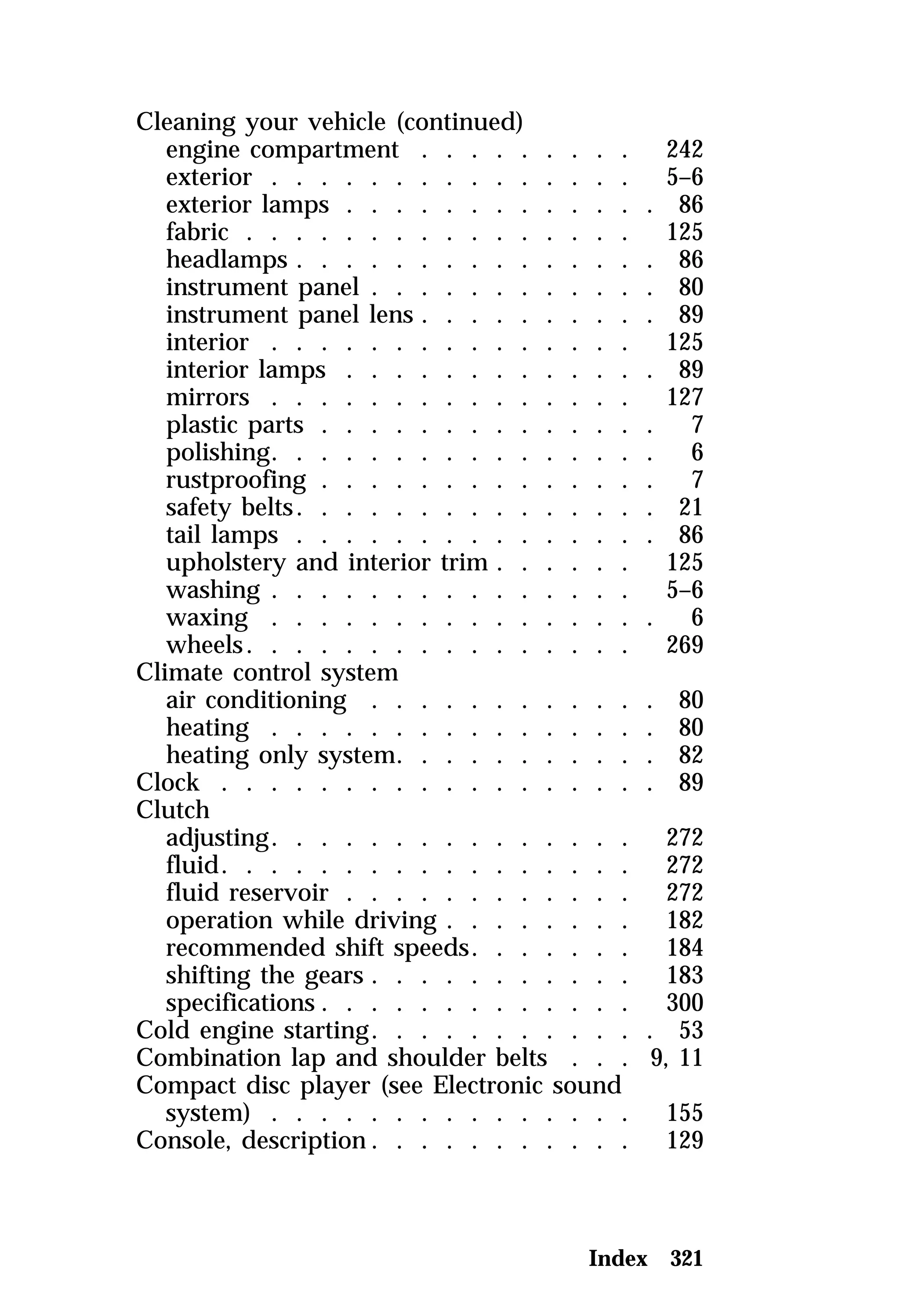 Cleaning your vehicle (continued) 
engine compartment . . . . . . . . . 242 
exterior . . . . . . . . . . . . . . . 5–6 
exterior lamps . . . . . . . . . . . . . 86 
fabric . . . . . . . . . . . . . . . . 125 
headlamps . . . . . . . . . . . . . . . 86 
instrument panel . . . . . . . . . . . . 80 
instrument panel lens . . . . . . . . . . 89 
interior . . . . . . . . . . . . . . . 125 
interior lamps . . . . . . . . . . . . . 89 
mirrors . . . . . . . . . . . . . . . 127 
plastic parts . . . . . . . . . . . . . . 7 
polishing. . . . . . . . . . . . . . . . 6 
rustproofing . . . . . . . . . . . . . . 7 
safety belts. . . . . . . . . . . . . . . 21 
tail lamps . . . . . . . . . . . . . . . 86 
upholstery and interior trim . . . . . . 125 
washing . . . . . . . . . . . . . . . 5–6 
waxing . . . . . . . . . . . . . . . . 6 
wheels. . . . . . . . . . . . . . . . 269 
Climate control system 
air conditioning . . . . . . . . . . . . 80 
heating . . . . . . . . . . . . . . . . 80 
heating only system. . . . . . . . . . . 82 
Clock . . . . . . . . . . . . . . . . . . 89 
Clutch 
adjusting. . . . . . . . . . . . . . . 272 
fluid. . . . . . . . . . . . . . . . . 272 
fluid reservoir . . . . . . . . . . . . 272 
operation while driving . . . . . . . . 182 
recommended shift speeds. . . . . . . 184 
shifting the gears . . . . . . . . . . . 183 
specifications . . . . . . . . . . . . . 300 
Cold engine starting. . . . . . . . . . . . 53 
Combination lap and shoulder belts . . . 9, 11 
Compact disc player (see Electronic sound 
system) . . . . . . . . . . . . . . . 155 
Console, description. . . . . . . . . . . 129 
Index 321 
 