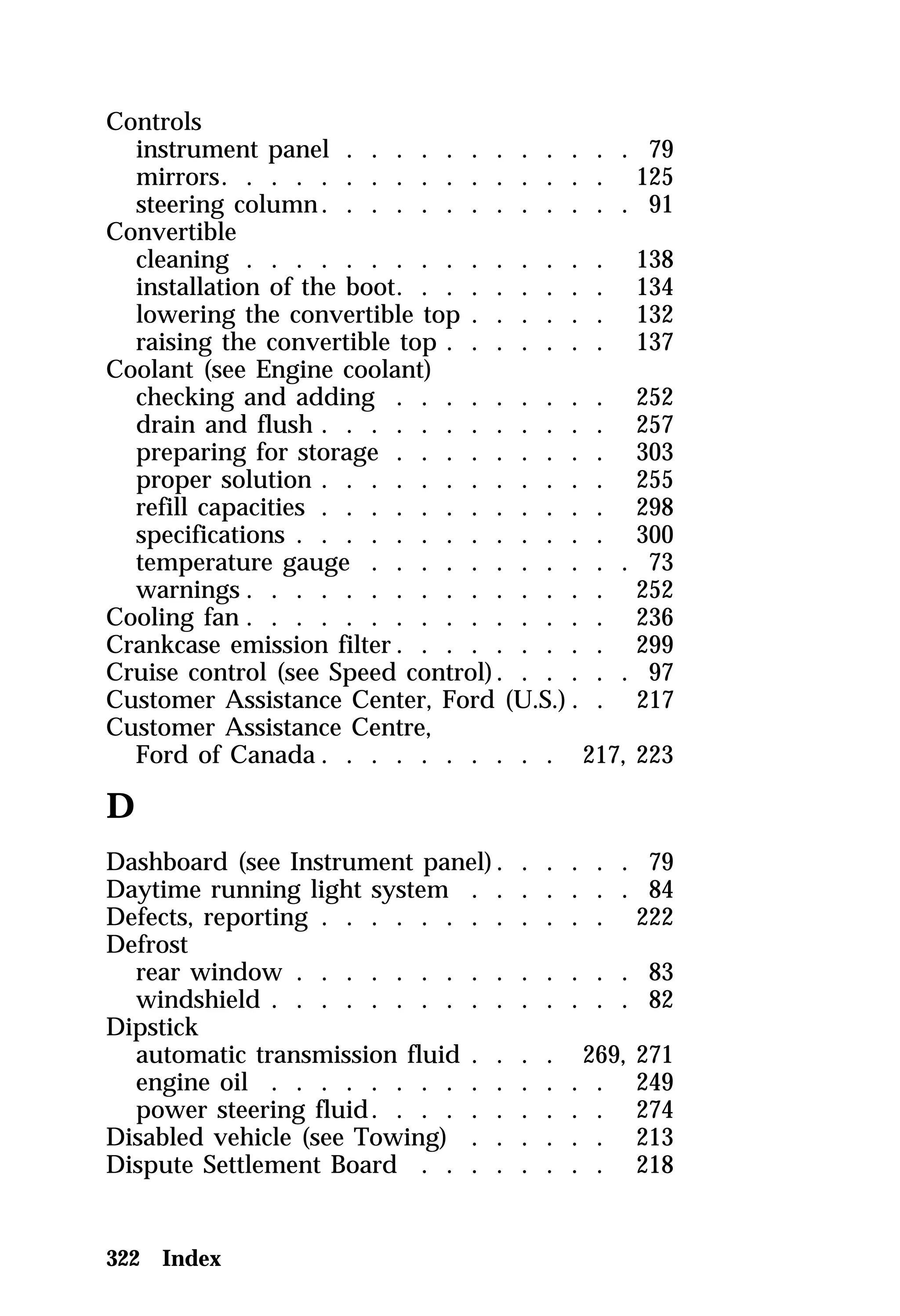 Controls 
instrument panel . . . . . . . . . . . . 79 
mirrors. . . . . . . . . . . . . . . . 125 
steering column. . . . . . . . . . . . . 91 
Convertible 
cleaning . . . . . . . . . . . . . . . 138 
installation of the boot. . . . . . . . . 134 
lowering the convertible top . . . . . . 132 
raising the convertible top . . . . . . . 137 
Coolant (see Engine coolant) 
checking and adding . . . . . . . . . 252 
drain and flush . . . . . . . . . . . . 257 
preparing for storage . . . . . . . . . 303 
proper solution . . . . . . . . . . . . 255 
refill capacities . . . . . . . . . . . . 298 
specifications . . . . . . . . . . . . . 300 
temperature gauge . . . . . . . . . . . 73 
warnings . . . . . . . . . . . . . . . 252 
Cooling fan . . . . . . . . . . . . . . . 236 
Crankcase emission filter. . . . . . . . . 299 
Cruise control (see Speed control). . . . . . 97 
Customer Assistance Center, Ford (U.S.) . . 217 
Customer Assistance Centre, 
Ford of Canada. . . . . . . . . . 217, 223 
D 
Dashboard (see Instrument panel). . . . . . 79 
Daytime running light system . . . . . . . 84 
Defects, reporting . . . . . . . . . . . . 222 
Defrost 
rear window . . . . . . . . . . . . . . 83 
windshield . . . . . . . . . . . . . . . 82 
Dipstick 
automatic transmission fluid . . . . 269, 271 
engine oil . . . . . . . . . . . . . . 249 
power steering fluid. . . . . . . . . . 274 
Disabled vehicle (see Towing) . . . . . . 213 
Dispute Settlement Board . . . . . . . . 218 
322 Index 
 