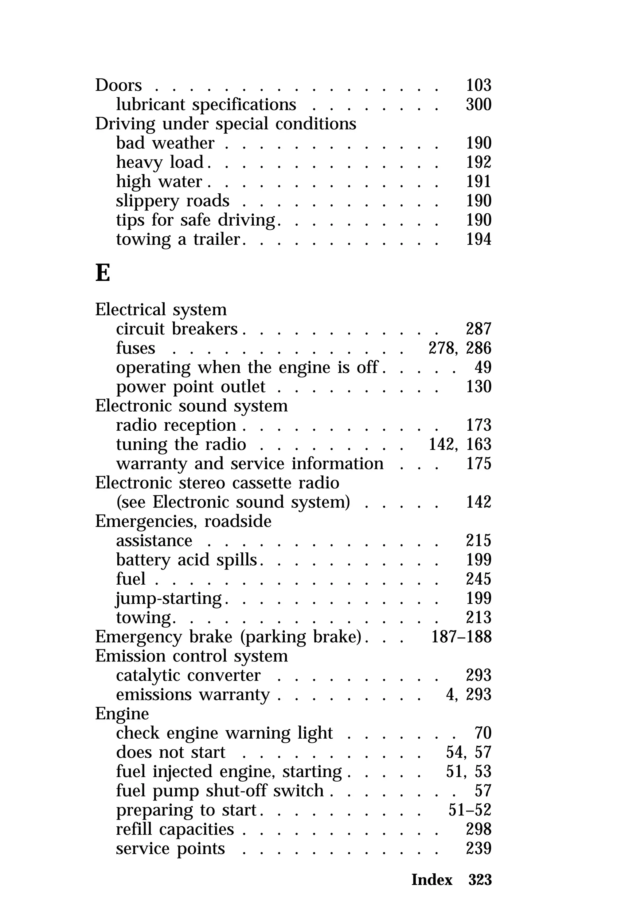 Doors . . . . . . . . . . . . . . . . . 103 
lubricant specifications . . . . . . . . 300 
Driving under special conditions 
bad weather . . . . . . . . . . . . . 190 
heavy load. . . . . . . . . . . . . . 192 
high water . . . . . . . . . . . . . . 191 
slippery roads . . . . . . . . . . . . 190 
tips for safe driving. . . . . . . . . . 190 
towing a trailer. . . . . . . . . . . . 194 
E 
Electrical system 
circuit breakers. . . . . . . . . . . . 287 
fuses . . . . . . . . . . . . . . 278, 286 
operating when the engine is off. . . . . 49 
power point outlet . . . . . . . . . . 130 
Electronic sound system 
radio reception . . . . . . . . . . . . 173 
tuning the radio . . . . . . . . . 142, 163 
warranty and service information . . . 175 
Electronic stereo cassette radio 
(see Electronic sound system) . . . . . 142 
Emergencies, roadside 
assistance . . . . . . . . . . . . . . 215 
battery acid spills. . . . . . . . . . . 199 
fuel . . . . . . . . . . . . . . . . . 245 
jump-starting. . . . . . . . . . . . . 199 
towing. . . . . . . . . . . . . . . . 213 
Emergency brake (parking brake) . . . 187–188 
Emission control system 
catalytic converter . . . . . . . . . . 293 
emissions warranty . . . . . . . . . 4, 293 
Engine 
check engine warning light . . . . . . . 70 
does not start . . . . . . . . . . . 54, 57 
fuel injected engine, starting . . . . . 51, 53 
fuel pump shut-off switch . . . . . . . . 57 
preparing to start. . . . . . . . . . 51–52 
refill capacities . . . . . . . . . . . . 298 
service points . . . . . . . . . . . . 239 
Index 323 
 