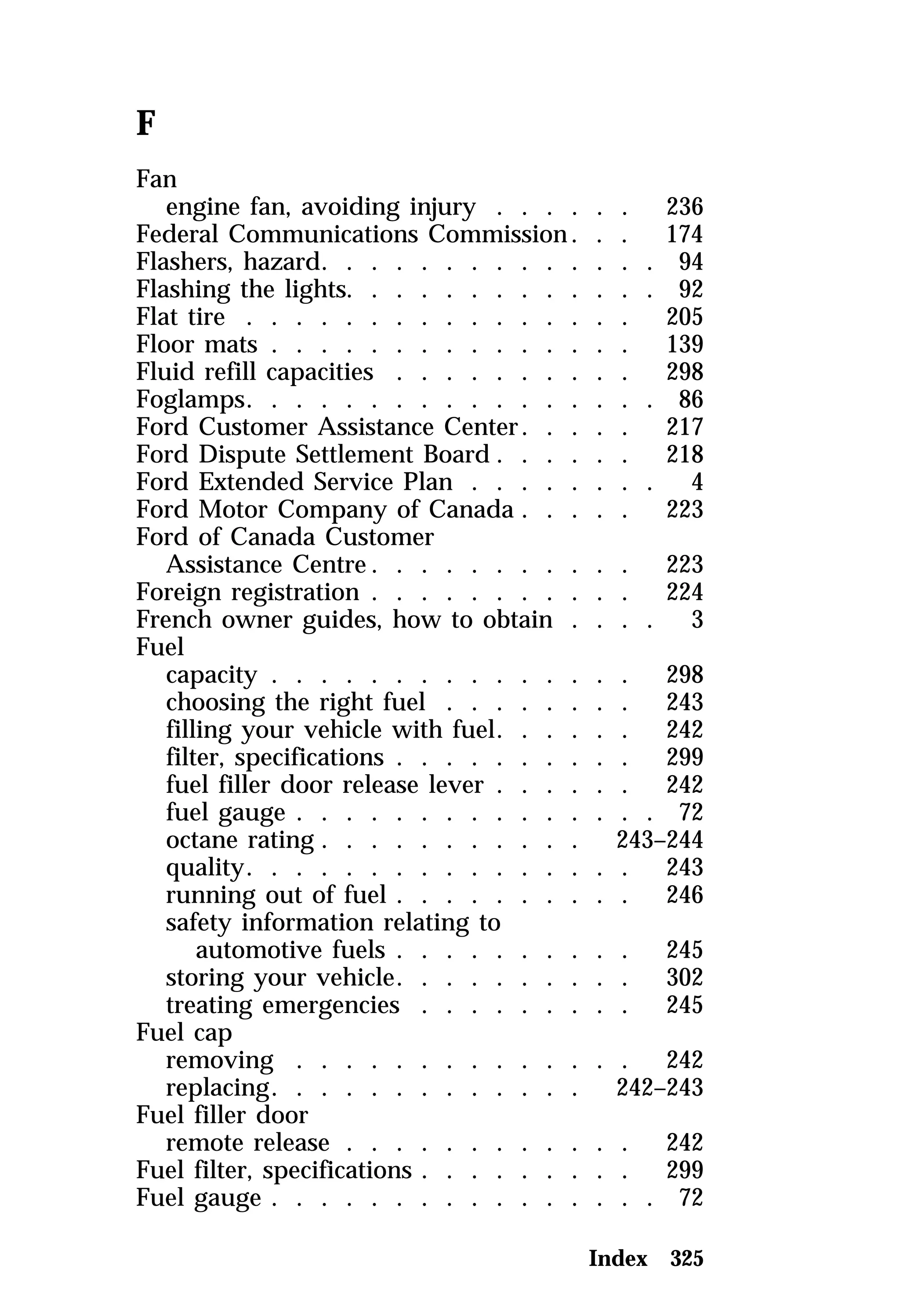 F 
Fan 
engine fan, avoiding injury . . . . . . 236 
Federal Communications Commission . . . 174 
Flashers, hazard. . . . . . . . . . . . . . 94 
Flashing the lights. . . . . . . . . . . . . 92 
Flat tire . . . . . . . . . . . . . . . . 205 
Floor mats . . . . . . . . . . . . . . . 139 
Fluid refill capacities . . . . . . . . . . 298 
Foglamps. . . . . . . . . . . . . . . . . 86 
Ford Customer Assistance Center. . . . . 217 
Ford Dispute Settlement Board . . . . . . 218 
Ford Extended Service Plan . . . . . . . . 4 
Ford Motor Company of Canada . . . . . 223 
Ford of Canada Customer 
Assistance Centre. . . . . . . . . . . 223 
Foreign registration . . . . . . . . . . . 224 
French owner guides, how to obtain . . . . 3 
Fuel 
capacity . . . . . . . . . . . . . . . 298 
choosing the right fuel . . . . . . . . 243 
filling your vehicle with fuel. . . . . . 242 
filter, specifications . . . . . . . . . . 299 
fuel filler door release lever . . . . . . 242 
fuel gauge . . . . . . . . . . . . . . . 72 
octane rating . . . . . . . . . . . 243–244 
quality. . . . . . . . . . . . . . . . 243 
running out of fuel . . . . . . . . . . 246 
safety information relating to 
automotive fuels . . . . . . . . . . 245 
storing your vehicle. . . . . . . . . . 302 
treating emergencies . . . . . . . . . 245 
Fuel cap 
removing . . . . . . . . . . . . . . 242 
replacing. . . . . . . . . . . . . 242–243 
Fuel filler door 
remote release . . . . . . . . . . . . 242 
Fuel filter, specifications . . . . . . . . . 299 
Fuel gauge . . . . . . . . . . . . . . . . 72 
Index 325 
 