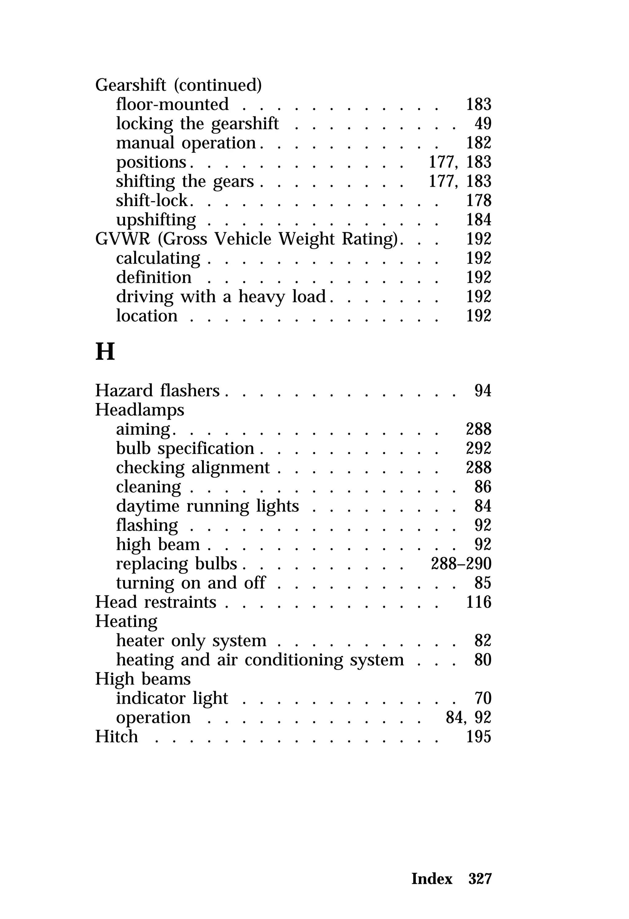 Gearshift (continued) 
floor-mounted . . . . . . . . . . . . 183 
locking the gearshift . . . . . . . . . . 49 
manual operation. . . . . . . . . . . 182 
positions. . . . . . . . . . . . . 177, 183 
shifting the gears . . . . . . . . . 177, 183 
shift-lock. . . . . . . . . . . . . . . 178 
upshifting . . . . . . . . . . . . . . 184 
GVWR (Gross Vehicle Weight Rating). . . 192 
calculating . . . . . . . . . . . . . . 192 
definition . . . . . . . . . . . . . . 192 
driving with a heavy load. . . . . . . 192 
location . . . . . . . . . . . . . . . 192 
H 
Hazard flashers . . . . . . . . . . . . . . 94 
Headlamps 
aiming. . . . . . . . . . . . . . . . 288 
bulb specification . . . . . . . . . . . 292 
checking alignment . . . . . . . . . . 288 
cleaning . . . . . . . . . . . . . . . . 86 
daytime running lights . . . . . . . . . 84 
flashing . . . . . . . . . . . . . . . . 92 
high beam . . . . . . . . . . . . . . . 92 
replacing bulbs . . . . . . . . . . 288–290 
turning on and off . . . . . . . . . . . 85 
Head restraints . . . . . . . . . . . . . 116 
Heating 
heater only system . . . . . . . . . . . 82 
heating and air conditioning system . . . 80 
High beams 
indicator light . . . . . . . . . . . . . 70 
operation . . . . . . . . . . . . . 84, 92 
Hitch . . . . . . . . . . . . . . . . . 195 
Index 327 
 