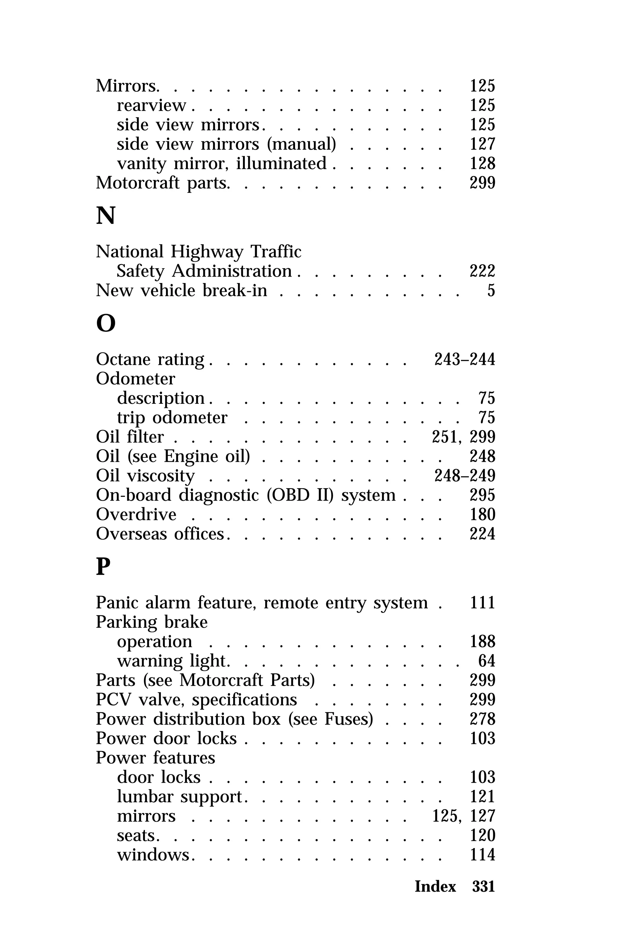 Mirrors. . . . . . . . . . . . . . . . . 125 
rearview . . . . . . . . . . . . . . . 125 
side view mirrors. . . . . . . . . . . 125 
side view mirrors (manual) . . . . . . 127 
vanity mirror, illuminated . . . . . . . 128 
Motorcraft parts. . . . . . . . . . . . . 299 
N 
National Highway Traffic 
Safety Administration . . . . . . . . . 222 
New vehicle break-in . . . . . . . . . . . 5 
O 
Octane rating . . . . . . . . . . . . 243–244 
Odometer 
description. . . . . . . . . . . . . . . 75 
trip odometer . . . . . . . . . . . . . 75 
Oil filter . . . . . . . . . . . . . . 251, 299 
Oil (see Engine oil) . . . . . . . . . . . 248 
Oil viscosity . . . . . . . . . . . . 248–249 
On-board diagnostic (OBD II) system . . . 295 
Overdrive . . . . . . . . . . . . . . . 180 
Overseas offices. . . . . . . . . . . . . 224 
P 
Panic alarm feature, remote entry system . 111 
Parking brake 
operation . . . . . . . . . . . . . . 188 
warning light. . . . . . . . . . . . . . 64 
Parts (see Motorcraft Parts) . . . . . . . 299 
PCV valve, specifications . . . . . . . . 299 
Power distribution box (see Fuses) . . . . 278 
Power door locks . . . . . . . . . . . . 103 
Power features 
door locks . . . . . . . . . . . . . . 103 
lumbar support. . . . . . . . . . . . 121 
mirrors . . . . . . . . . . . . . 125, 127 
seats. . . . . . . . . . . . . . . . . 120 
windows. . . . . . . . . . . . . . . 114 
Index 331 
 
